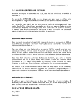INTRODUÇÃO A INFORMÁTICA 7
3.2 - COMANDOS INTERNOS E EXTERNOS
Existem dois tipos de comandos no DOS, são eles os comandos INTERNOS e
EXTERNOS.
Os comandos INTERNOS estão sempre disponíveis para que se utilize, eles
fazem parte do programa COMMAND.COM que está permanente na memória.
Os comandos EXTERNOS são de programas a parte do COMMAND.COM. Eles
estão distribuídos pelos discos, guardados em diversos lugares. Cada comando
externo está disposto em um arquivo no disco. Para usar um comando externo,
o mesmo deve estar disponível no disco que se está utilizando. Os comandos
externos são também chamados de utilitários de sistemas.
Comando Externo Help
Este comando executa o help do DOS, mostrando todos os comandos do DOS, a
sua utilização, exemplos e também observações sobre o comando, traz também
as novidades do MS-DOS 6.22.
Para se utilizar do help digita help e pressione ENTER, surgirá uma tela com
destaques verdes; com as teclas de cursor, se posiciona o cursor da tela em
baixo de uma palavra destacadas por sinais de menor e maior em verde, ao se
pressionar ENTER o help ira a uma tela com explicações da palavra selecionada.
Esta tela tem algumas palavras destacadas também, que com o mesmo
procedimento se vai a outras telas. Para voltar a uma tela anterior basta
pressionar ALT+V. Existe uma opção de imprimir a tela corrente no menu
Arquivo, se obtém um documento com explicações dos comandos desejados.
No help no DOS existe uma forma de se obter um help rápido de um comando,
digitando-se "/?" após o nome do comando. Há também o comando FASTHELP,
que mostra todos os comandos do DOS com uma breve explicação de cada um.
Comando Interno DATE
É utilizado para mostrar/acertar a data do relógio do microcomputador. O
formato padrão de data é o norte-americano, mês, dia e ano (MM/DD/AA); mas
este formato pode ser alterado para o formato nacional.
FORMATO DO COMANDO DATE:
C:>DATE
Exemplo:
Julimar Ribeiro
 