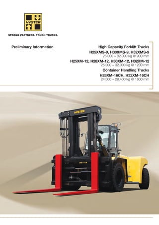 High Capacity Forklift Trucks
H25XMS-9, H30XMS-9, H32XMS-9
25.000 – 32.000 kg @ 900 mm
H25XM-12, H28XM-12, H30XM-12, H32XM-12
25.000 – 32.000 kg @ 1200 mm
Container Handling Trucks
H28XM-16CH, H32XM-16CH
24.000 – 28.400 kg @ 1600 mm
Preliminary Information
 