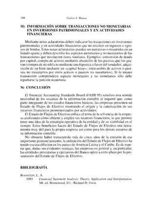 188                               tic/ríos A. Manus


NI) INFORMACIÓN SOBRE TRANSACCIONES NO MONETARIAS
    EN INVERSIONES PATRIMONIALES Y EN ACTIVIDADES
    FINANCIERAS

    Mediante notas aclaratorias deben indicarse las trasacciones en inversiones
patrimoniales y en actividades financieras que no resulten en ingresos e egre-
sos de fondos. Estas notas aclaratorias pueden ser narrativas o resumidas en un
listado aparte y deben describir los aspectos monetarios y no monetarios de las
transacciones que involucren items similares. Ejemplos: conversión de deuda
por capital; compra de activos mediante absorción de los pasivos que los gra-
van (compra de un edificio muediante una hipoteca a favor del vendedor; adqui-
sición de un bien mediante un «capital lease»; intercambio de activos o pasi-
vos no monetarios por otros activos o pasivos no monetarios). Si la misma
transacción comprendiera aspecto monetarios y no monetarios sólo debe
reportarse la porción monetaria

N) CONCLUSIÓN

    El financial Accounting Standards Board (FASB 95) satisfizo una sentida
necesidad de los usuarios de la información contable al requerir que, como
parte integrante de los estados financieros básicos, las empresas presenten un
Estado de Flujos de Efectivo mostrando el origen y la canalización de sus
recursos financieros promenorizados por actividades.
    El Estado de Flujos de Efectivo enfoca cl tema de la solvencia de la empre-
sa analizando cómo obtiene y emplea sus recursos financieros, lo que perínite
tener una idea de la estrategia operativa de la entidad y de su viabilidad en el
tiempo. Estos beneficios hacen del Estado de Fltmjos de Efectivo una herra-
mienta muy útil para la propia empresa así como para los demás usuarios de
su información contable.
    No obstante haber transcurrido más de cinco años de la emisión de ese
importante pronunciamiento, la utilización del Estado de Flujos de Efectivo ha
tenido escasa difusión en los países de Amércia Latina y el Caribe. Es de espe-
rar que, dadas sus evidentes ventajas, las empresas en general y, en particular.
las entidades prestatarias y ejecutoras del Banco opten a corto plazo por la pre-
sentación del Estado de Flujos de Efectivo.


BIBLIOGRAFíA

BriRNsTEIN, L. A.
    1993      Financial Stcítement Analysis: Theory, Apphcation and ¡nterprelcítu>n.
             Sth. cd. Homewood, III.: Richard O. lrwin.
 