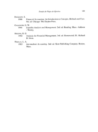 Esmado de Flujos de Ejéctivo                      189


DAviosoN, S.
   1988      Einanc’ialAccounting: An Introduction to Concepts, Methods and Uses.
             Sth. ed. Chicago: The Dryden Press.
GALLIÑOER,   G. W.
    1991      Liqaidity Analysis a/Id Management. 2nd. ed. Reading. Mass.: Addison
              - Wesley.
HícloíÑs, R. O.
     1992     Analysis for Financial Management. 3rd. ed. Homewood, III.: Richard
              O. Irwin.
NIKoLAI, L. A.
    1983     Intermediate Acc:ounting. 2nd. ed. Kent Publishing Company. Boston,
              Mass.
 