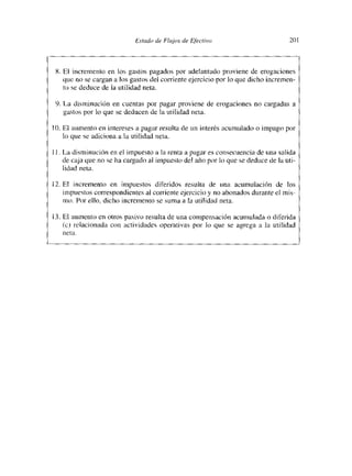Estc,dc de Flujos de Efectivo                         20



 8. El incremento en los gastos pagados por adelantado proviene de erogaciones
    que no se cargan a los gastos del corriente ejercicio por lo que dicho incremen-
    to se deduce de la utilidad neta.

 9. La disminución en cuentas por pagar proviene de erogaciones no cargadas a
    gastos por lo que se deducen de la utilidad neta.

10. El aumento en intereses a pagar resulta de un interés acumuSdo o impago por
    lo que se adiciona a la utilidad neta.

II. La disminución en el impuesto a la renta a pagar es consecuencia de una salida
    de caja que no se ha cargado al impuesto del año por It) que se deduce de la uti-
    lidad neta.

12. El incremento en impuestos diferidos resulta de una acumulación de los
    mmptíestos correspondientes al corriente ejercicio y no abonados durante el mis-
    mo. Por ello. dicho incremento se suma a la utilidad neta.

13. El aumento en otros pasivo resulta de una compensación acumulada o diferida
   (e) zelacionada con actividades operativas por lo que se agiega a la utilidad
   nema   -
 