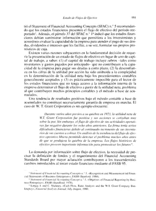 Estadcí de Flujos de Ejt,:tivo                                   SI

tió el Statement of Financial Accounting Concepts (SFAC) n.« 5 recomendan-
do que los estados financieros presenten el flujo de efectivo del período ree-
portado7. Además, el párrafo 37 del SMC n.« 1~ indicó que los estados finan-
cíeros debían suministrar información que permitiera a los inversionistas y
acreedores evaluar la capacidad de la empresa para atender el pago de sus deu-
das, dividendos e intereses que les facilite, a su vez, formular sus propios pro-
nosticos de caja.
    Existen varias razones subyacentes en la fundamental decisión de reque-
nr la presentación de un estado de flujos de efectivo en lugar de uno de capi-
tal de trabajo, a saber: (1) el capital de trabajo incluye rubros —tales como
inventarios y gastos pagados por anticipado— que no contribuyen a la capa-
cidad de la empresa para pagar sus deudas a coito plazo, (2) la desconfian-
za en las cifras de la utilidad por acción ha sido atribuida a la complejidad
en la determinación de la utilidad neta bajo los procedimientos contables
generalmente aceptados y (3) es prácticamente imposible para el lector de
los estados financieros que no tenga acceso a la información interna de la
empresa determinar el flujo de efectivo a partir de la utilidad neta, problema
al que contribuyen muchos principios contables y el método a base de acu-
mulados.
    Una tendencia de resultados positivos bajo el método contable a base de
acumulados no constituye necesariamente garantía de empresa en marcha. El
caso de W. T. (irant Corporation es un ejemplo elocuente:

                     ¡Jurante varios años pievios a su quiebra en 1973, itt utilidad neta cíe
                W T Gra,¡t Corporaíioti jite positiva y’ sus acciones se c’oti¿abctti muy
                sc>bre la pctr Sin embargo, el ¡lujo de ejéctivo cíe sus crc.tívidades operati-
                vas ¡he nc «¿dio durante las ocho a//an anter¿oreí’. La ¡luna tema sc.’nas
                cli/lc.’ultacles financieras debido al continuado incremento de sus ¿u ventc¿ -
                ¿‘¡os de sus’ caen/cts a c:obrcu: Un catálisis cíe lct íeenclenc.’ia del ¡lujo de efrc.’—
                tiro operct¿ivo hbiera permitido detectar el problema muchos años antes
                cíe c/ue se pradujeta la c¡uíebrct cíe íci empresa. Los flujc>s historicos cje
                etáctívo proveen im
                                        1,ortanre infinmacicin pci/-cf protiosilcttr lc).s ¡ácaros

   La demanda por información sobre flujo de efectivo, la necesidad de pre-
cisar la definición de fondos y el requerimiento del Financial Aecounting
Standards Board por mayor aclaración contribuyeron a los trascendentales
cambios introducidos al tercer estado financiero mediante el FASB 95.

      S’ccrtr,o,’,íc 0/   ¡‘iii cuí,   ial A ccooo ring Coacepis u. 5, «Roeny n ¡ t¡ on and Measoreniertí ¡nf F¡nan—
cial Staternents     un Bos¡ nes, Enterprises», FAS 8 (Stanford: 1984).
     5/ii ton,’nt of tintín, it, 1 Accoontiog Creí i.’ep( II. 1~ «Obj en ves of F ¡nanc¡a1 Report¡ it y by Bus¡ —
ness Fitlerpr¡scs». FA5B (Standlbrd: 975).
      Largay .1. ti íd C Si¡ckney. «C7ash Eh,w. Rato A¡tal ss ¡5 and ¡he W.‘1. Crant Coit~íaíw ¡3 att —
kwpíes». luía> ir ‘¡cii A o rr/í.sÍs Iou,’nat, Jo ly—A ogo st - 1 9St).
 