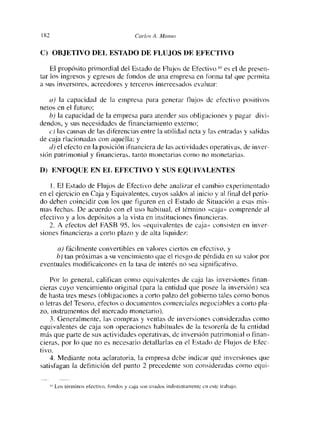 1 tU                                          C’c,,lov A. Mcí,íus


C) OBJETIVO DEL ESTADO DE FLUJOS DE EFECTIVO

    El propósito primordial del Estado de Flujos de Efectivo it es el de pí-esen-
tar los ingresos y egresos de fondos de una empresa en forma tal que permita
a sus inversores, acreedores y tercetos intereesados evaluar:

   a) la capacidad de la empresa para generar flujos de efectivo positivos
netos en el futuro;
   b) la capacidad de la empresa para atender sus obligaciones y pagar divi-
deudos, y sus necesidades de financiamiento externo
   e) las causas de las diferencias entre la utilidad neta y las entradas y salidas
de caja ríacionadas con aquélla: y
   ¿/) el electo en la posición ifnanciera de las actividades operativas, de inver-
sión patrimonial y financieras, tanto monetarias como no monetarias.

D) ENFOQUE EN EL EFECTIVO Y SUS EQUIVALENTES

       El Estado de Flujos de Efectivo debe anal izar el cambio experimentado
en el ejercicio en Caja y Equivalentes, cuyos saldos al inicio y al final del perío-
do deben coincidir con los que figuren en el Estado de Situación a esas mis-
mas fechas. De acuerdo con el uso habitual, el tértuino «caja» comprende al
efectivo y a los depósitos a la vista en instituciones financieras.
    2. A efectos del FASB 95, los «equivalentes de caja» consisten en inver-
siones financieras a corto plazo y de alta liquidez:

      a) fácilmente convertibles en valores cicitos en efectivo, y
     b) tau próximas a su vencimiento que el riesgo de pérdida en su valor por
eventuales modificaicones en la tasa de interés no sea significativo.

    Por lo general, califican como equivalentes de caja las inversiones finan-
cieras cuyo vencimiento original (para la entidad que posee la inversión) sea
de hasta tres meses (obligaciones a corto palzo del gobierno tales como bonos
o letras del Tesoro, efectos o documentos comerciales negociables a corto pla-
zo. instrumentos del mercado monetario).
    3. Generalmente, las compras y ventas de inversiones consideradas como
equivalentes de caja son operaciones habituales de la tesorería de la entidad
más que parte de sus actividades operativas, de inversión patrimonial o finan-
cieras, por lo que no es necesario detallarías en el Estado de Flujos de Efee-
tiyo.
    4. Mediante nota aclaratoria, la empresa debe indicar qué inversiones que
satisfagan ¡a definición del punto 2 precedente son consideradas como equi-


       Los térín ¡ nos elee r¡ y o Iondos y caja sí o   itsad os   ¡oíl ¡st ¡ n taniente c o este trabajo.
 