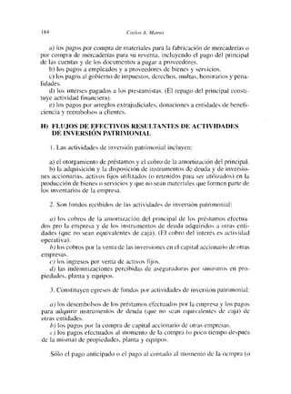184                               c:cirlc>s A. ¡[‘tan   ¡>5



    a> los pagos por compra de materiales para la fabricación de mercaderías o
por compra de mercaderías para su reventa, incluyendo el pago del principal
de las cuentas y de los documentos a pagar a proveedores.
    b) los pagos a empleados y a proveedores de bienes y servicios.
    c) los pagos al gobierno de impuestos, derechos, multas, honorarios y pena-
lidades.
    d) los intenses pagados a los prestamistas. (El repago del principal consti-
tuye actividad financiera>.
    e> los pagos por arreglos extrajudiciales, donaciones a entidades de benel’i-
ciencia y reembolsos a clientes.

H) FLUJOS DE EFECTIVOS RESULTANTES DE ACTIVIDADES
   DE INVERSIÓN PATRIMONIAL

      1 Las actividades de inversión patrimonial incluyen:

    a) el otorgamiento de préstamos y el cobro de la amortización del principal.
    b) la adquisición y la disposición de instrumentos de deuda y de inversio-
nes accionarias, activos fijos utilizados (o retenidos para ser utilizados) en la
producción de bienes o servicios y que no sean materiales que formen parte de
los inventalios de la empresa.

      2. Son fondos recibidos de las actividades de inversión patrimonial:

   a) los cobros de la amortización del principal de los préstamos efectua-
dos pro la empresa y de los instrumentos de deuda adquiridos a otras enti-
dades (que no sean equivalentes de caja). (El cobro del interés es actividad
operativa).
   b) los cobros por la venta de las inversiones en el capital accionario de otras
empíesas.
   e) los ingresos por venta de activos fijos.
   d) las indemnizaciones percibidas (le aseguradoras por siniestros en pro-
piedades, planta y equipos.

      3. Constituyen egresos de fondos por actividades de inversión patrimonial:

    a) los desembolsos de los préstamos efectuados por la empresa y los pagos
para adquirir instrumentos de deuda (que no sean equivalentes de caja> de
otras entidades.
    l~ los pagos por la compra de capital accionario de otras empresas.
    e) los pagos efectuados al momento de la compra (o poco tiempo después
de la misma) de propiedades, planta y equipos.

      Sólo el pago anticipado o el pago al contado al momento de la ocmpra (o
 