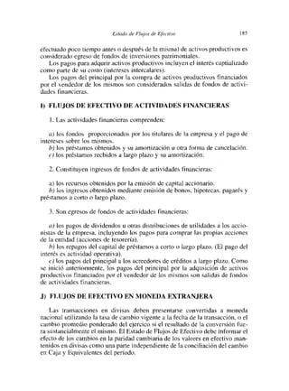 Estcído de Flujos de Eléctivo                    185


efectuado poco tiempo antes o después de la misma) de activos productivos es
considerado egreso de fondos de inversiones patrimoniales.
   Los pagos para adqurir activos productivos incluyen el interés captializado
como parte de su costo (intereses intercalares).
   Los pagos del principal por la compra de activos productivos financiados
por el vendedor de los mismos son considerados salidas de fondos de activi-
dades financieras.

1) FLUjOS DE EFECTIVO DE ACTIVIDADES FINANCIERAS

   1. Las actividades financieras comprenden:

   a) los fondos proporcionados por los titulares de la empresa y el pago de
intereses sobre los mismos.
    b) los préstamos obtenidos y su amortización u otra forma de cancelación.
    e) los préstamos recbidos a largo plazo y su amortización.

   2. Constituyen ingresos de fondos de actividades financieras:

   a) los recursos obtenidos por la emisión de capital accionario
   b) los ingresos obtenidos mediante emisión de bonos, hipotecas, pagarés y
préstamos a corto o largo plazo.

   3. Son egresos de fondos de actividades financieras:

   a) los pagos de dividendos u otras distribuciones de utilidades a los accio-
nistas de la empresa, incluyendo los pagos para comprar las propias acciones
de la entidad (acciones de tesorería).
   b) los repagos del capital de préstamos a corto o largo plazo. (El pago del
interés es actividad operativa).
    e) los pagos del principal a los acreedores de créditos a largo plazo. Como
se Inició anteriormente, los pagos del principal por la adqusición de activos
productivos financiados por el vendedor de los mismos son salidas de fondos
de actividades financieras.

J) FLUJOS DE EFECTIVO EN MONEDA EXTRANJERA
    Las transacciones en divisas deben presentarse convertidas a moneda
nacional utilizando la tasa de cambio vigente a la fecha de la transacción, o el
cambio promedio ponderado del ejercico si el resultado de la conversión fue-
ra sustancialmente el mismo. El Estado de Flujos de Efectivo debe informar el
efecto de los cambios en la paridad cambiaria de los valores en efectivo man-
tenidos en divisas como una parte independiente de la conciliación del cambio
en Caja y Equivalentes del período.
 