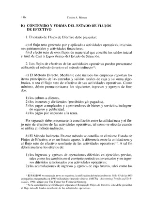 186                                        Carlos A. Mc¿nus
1<) CONTENIDO Y FORMA DEL ESTADO DE FLUJOS

      DE EFECTIVO

      1 El estado de Flujos de Electivo debe presentar:

   a) el flujo neto generado por y aplicado a actividades operativas, inversio-
nes patrimoniales y actividades financieras.
   b) el efecto neto de esos flujos de maneratal que concilie los saldos inicial
y final de Caja y Equivalentes del Estado de Situación.

    2. Los flujos de efectivos de las actividades operativas pueden presentarse
utilizando el método directo o el método indirectot

   a) El Método Directo. Mediante este método las empresas reportan los
items principales de las entradas y salidas totales de caja y su suma alge-
braica, o sea el flujo neto de efectivo de sus actividades operativas. Como
mínimo, deben promenonizarse los siguientes ingresos y egresos de fon-
dos:

      1) los cobros a clientes.
      2) los intereses y dividendos (percibidos y/o pagados).
      3) los pagos a empleados y a proveedores de bienes y servicios, incluyen-
         do seguros y publicidad.
      4) los pagos por impuesto a la renta.

    Por separado debe presentarse la conciliación entre la utilidad neta y el flu-
jo neto de efectivo de las actividades operativas, tal como se efectúa cuando
se utiliza el método indirecto.

    b) El Método Indirecto. En este método se concilia en el mismo Estado de
Flujos de Efectivo, o en un listado aparte, la diferencia entre la utilidad neta y
el flujo neto de efectivo resultante de las actividades operativas       A tal fin         ~.


deben anularse los efectos de:

      1) los ingresos y egresos de operaciones diferidas en ejercicios previos,
         tales como los cambios en el coniente período en inventarios y en ingre-
         sos diferidos relacionados con actividades operativas;
      2) las acumulaciones de ingresos y egresos de caja futuros, tales como los

      ¡ EJ FáSB 95 recomienda, pero no /54/ocre, la ot¡lkcae¡ón del n&líxlo direeh,.5í$Jo 15 de Lis 60<)
compañías encoestadas en 199<) ot¡I¡zaban cl método d¡recto. (A ICPA - A c’í’oíoíting T,e,íctv ¿oíd Tec’h-
uit/urs, 1991) c¡tadn por The Center for F¡nanc¡aI Strategy.
        5 ¡ la cnne¡ I¡ac¡Ón se efectúa prír separado el Estadíí dc Flojos dc Efecí¡vii sólo debe presenta.
ci fi ojo n cío de fí,ndi is res o lían ic de las ticíi vidades operamivas.
 