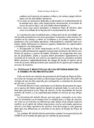 Estc¿clo de [‘lujos de Efectivo                   1 87


      cambios en el ejercicio en cuentas a cobrar y en cuentas a pagar relecio-
      nados con las actividades operativas;
   3) los items no monetarios deducidos o adicionados en la determinación de
      la utilidad neta, tales como depreciación, amortización, el resultado de
      ventas de activos fijos y de actividades descontinuadas; y
   4) los items cuyo efecto monetario es financiar flujos de efectivo, tales
      como el resultado de la liquidación o reestructuración de deudas.

    La conciliación entre la utilidad neta y el flujo neto de las actividades ope-
nativas debe pormenorizar los items principales incluyendo, como mínimo, los
cambios en las cuentas a cobrar, en inventarios y en cuentas a pagar corres-
pondientes a las actividades operativas. Adicionalmente, mediante nota acla-
ratoria, deben informarse los intereses pagados (deducidos los capitalizados)
y el impuesto a la renta pagado.
    3. Exceptuando los items mencionados en E.2.. el Estado de Flujos de
Efectivo debe promenorizar aquellas transacciones resultantes del efecto com-
binado de iligíesos y egiesos de foíidos. Ejemplos: las erogaciones por com-
pra de propiedades, planta y equipos deben presentarse separadamente del
resultado de la venta de esos activos; los ingresos por los préstamos recbidos
deben mostrarse independientemente del repago de deuda; el ingreso por la
venta de acciones debe presentarse por separado de los egresos por compra de
acciones de tesorería.

L) VENTAJAS Y DESVENTAJAS DE LOS MÉTODOS DIRECTO
   E INDIRECTO DE PRESENTACIÓN

    Cada uno de los dos métodos de presentación del Estado de Flujos de Efec-
tivo tiene sus ventajas así como sus desventajas respecto del otro. Describir las
ventajas de uno de ellos equivale, por consiguiente, a comentar las desventa-
jas del otro, y viceversa.
    El metodo directo es más consistente con el objetivo de presentar los ingre-
sos y egresos de fondos operativos durante un período dado, lo cual sirve de
base para pronosticar a) los flujos de efectivo, b) las necesidades de fuentes
externas de fondos y c) la capacidad para atender el servicio de esas obliga-
ciones.
    La desventaja del método directo, por otra parte, consistiría en no infor-
mar los desafasajes en el tiempo entre la utilidad neta y el flujo de efectivo,
así como en no conciliar las diferencias entre ambos al no mostar como los
cambios en el capital de trabajo relacionados con las actividades operativas
afectan a los flujos operativos de efectivo. Esta desventaja es sólo aparente
dado que esas diferencias se concilian en un anexo al Extado de Flujos de
Efectivo.
    Las ventajas del método directo parecerían sustentar la recomendación del
FASB 95 en el sentido de optar por ese método de presentación.
 