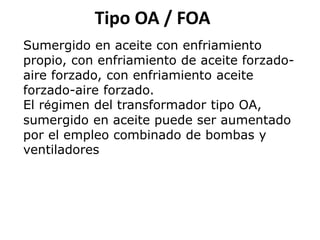 Tipo OA / FOA
Sumergido en aceite con enfriamiento
propio, con enfriamiento de aceite forzado-
aire forzado, con enfriamiento aceite
forzado-aire forzado.
El régimen del transformador tipo OA,
sumergido en aceite puede ser aumentado
por el empleo combinado de bombas y
ventiladores
 