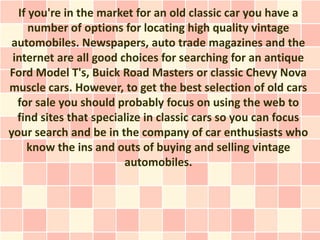 If you're in the market for an old classic car you have a
     number of options for locating high quality vintage
 automobiles. Newspapers, auto trade magazines and the
 internet are all good choices for searching for an antique
Ford Model T's, Buick Road Masters or classic Chevy Nova
muscle cars. However, to get the best selection of old cars
  for sale you should probably focus on using the web to
  find sites that specialize in classic cars so you can focus
your search and be in the company of car enthusiasts who
    know the ins and outs of buying and selling vintage
                        automobiles.
 
