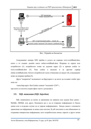 Защита при създаване на PHP приложения в Интернет 2013




                                     Фиг. 2 Кражба на бисквитки


       Атакуващият намира XSS пробив в услуга на сървъра www.worldbank.dom,
която е от същият домейн както online.worldbank.dom. Изпраща се адреса към
потребителя (1), потребителя отива на дадения адрес (2) и приема cookie от
www.worldbank.dom      (3).   Така   cookie   е   валидно      и   за   другият   сървър
online.worldbank.dom. Когато потребителят влезе в банковия си акаунт (4), атакуващият
може да направи пробив (5).
       Друга “неприятна” възможност на браузърите е да могат да създават cookie чрез
meta таг:
       <meta http-equiv=Set-Cookie content=”sessionid=1234″>,
при което се постига същия ефект както с javascript-a.


   3.5.     SQL инжекция (SQL Injection)

       SQL инжекциите са начин за променяне на заявката към дадена база данни -
MySQL, MSSQL или друга. Основната цел е да се открадне информация от базата
данни или в по-редки случаи да се увреди информацията. Базада данни е основното
хранилище на информация за всяка една система. В уеб системите в нея обикновено се
съхранява поверителна информация, като потребителски имена, пароли и други лични



Антон Шумански, спец.Информатика, V курс, гр.59, фак. №10782                        10
 