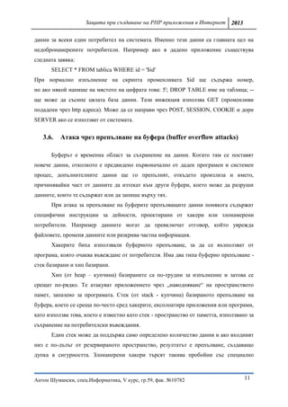 Защита при създаване на PHP приложения в Интернет 2013

данни за всеки един потребител на системата. Именно тези данни са главната цел на
недобронамерените потребители. Например ако в дадено приложение съществува
следната заявка:
      SELECT * FROM tablica WHERE id = '$id'
При нормално изпълнение на скрипта променливата $id ще съдържа номер,
но ако някой напише на мястото на цифрата това: 5'; DROP TABLE име на таблица; --
ще може да съсипе цялата база данни. Тази инжекция използва GET (променливи
подадени чрез http адреса). Може да се направи чрез POST, SESSION, COOKIE и дори
SERVER ако се използват от системата.


   3.6.   Атака чрез препълване на буфера (buffer overflow attacks)

      Буферът е временна област за съхранение на данни. Когато там се поставят
повече данни, отколкото е предвидено първоначално от даден програмен и системен
процес, допълнителните данни ще го препълнят, откъдето произлиза и името,
причинявайки част от данните да изтекат към други буфери, което може да разруши
данните, които те съдържат или да запише върху тях.
      При атака за препълване на буферите препълващите данни понякога съдържат
специфични инструкции за дейности, проектирани от хакери или злонамерени
потребители. Например данните могат да превключат отговор, който уврежда
файловете, променя данните или разкрива частна информация.
      Хакерите биха използвали буферното препълване, за да се възползват от
програма, която очаква въвеждане от потребителя. Има два типа буферно препълване -
стек базирани и хип базирани.
      Хип (от heap – купчина) базираните са по-трудни за изпълнение и затова се
срещат по-рядко. Те атакуват приложението чрез „наводняване“ на пространството
памет, запазено за програмата. Стек (от stack - купчина) базираното препълване на
буфера, което се среща по-често сред хакерите, експлоатира приложения или програми,
като използва това, което е известно като стек - пространство от паметта, използвано за
съхранение на потребителски въвеждания.
      Един стек може да поддържа само определено количество данни и ако входният
низ е по-дълъг от резервираното пространство, резултатът е препълване, създаващо
дупка в сигурността. Злонанерени хакери търсят такива пробойни със специално



Антон Шумански, спец.Информатика, V курс, гр.59, фак. №10782                       11
 