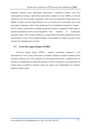 Защита при създаване на PHP приложения в Интернет 2013

написани команди, които причиняват препълване и задействат атаката. След като
злонамерената команда е причинила препълване, хакерът все още трябва да изпълни
командата, като посочи адрес за връщане, който сочи към командата. Препълването на
буфера „счупва“ частично приложението, но то се опитва да се възстанови, като отива
към адреса за връщане, който е бил пренасочен към злонамерената команда от хакера.
Когато атаката с препълване на буфера задейства командата, намерена в новия адрес за
връщане, програмата смята, че все още работи. Това      означава,   че   командният
прозорец, който е бил отворен, работи със същия набор изпълними разрешения, както
приложението, което е било компрометирано, позволявайки на хакера да получи пълен
контрол над операционната система.


   3.7.   Cross-site request forgery (CSRF)

      Cross-site request forgery (CSRF) е широко използвана уязвимост в уеб
приложенията. Това е атака, чиито трик е да накара жертвата да зареди страница, която
съдържа зловреден код. Този зловреден код наследява идентичност и привилегиите на
жертвата за извършване на нежелани действия от името на жертвата, като променяне на
е-мейл адрес на жертвата, домашен адрес или парола, или извършването на покупка,
превод на пари и други.




Антон Шумански, спец.Информатика, V курс, гр.59, фак. №10782                     12
 