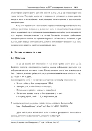 Защита при създаване на PHP приложения в Интернет 2013

компютърната система (често уеб сайт или уеб сървър), за да се позиционират като
главна система. След като веднъж са се поставили в положение на главна система,
хакерите могат да идентифицират и комуникират с другите системи за по - нататъшно
компрометиране.
       След като нарушителят е поел контрол над множество компрометирани системи,
той може да възложи на машините да започнат някоя от многото атаки за препълване,
докато целевата система се препълни с фалшиви искания за трафик, което ще доведе до
отказ на услуга за ползвателите на тази система. Потокът от входящите съобщения от
компрометираните системи, ще причини спиране на системната цел и отказ от услуги
към нея, което води до невъзможност за достъп на потребителите до каквото и да било,
и следователно ще струва на организацият време и пари.


4. Начини за защита от атаки

4.1. XSS атаки

       За да се защити php приложение от xss атаки трябва много добре да се
филтрират полетата в прилежението, където се въвежда информация и съответно тази
информация после се показва на екрана. Пример за такова поле е поле за коментари в
блог. Символи, които не трябва да бъдат разрешавани за въвеждане в полето са: < > ( )
{ } + ! @ $ % &* и други.
Основни правила, които се спазват при наличието на форми в php приложение са:
      Всичко трябва да бъде конвертирано в UTF-8;
      Проверка дали дадена стойност съществува;
      Премахване интервалите в началото и края (trim);
      Премахване, ако има, повече от 1 интервал между думите
       ( $d = preg_replace('/ss+/', ' ', $_POST['comment']););


В такива случаи много подходящо е да се използва и вградена функция в php:
       $new = htmlspecialchars("<a href='test'>Test</a>", ENT_QUOTES);


       Други два подхода, които могат да се съчетаят с филтрирането на входящите
данни е „алгоритъм за разстояние“ и „отпечатък на браузъра“.


Антон Шумански, спец.Информатика, V курс, гр.59, фак. №10782                     14
 