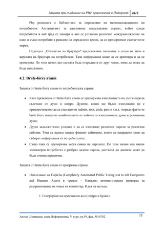Защита при създаване на PHP приложения в Интернет 2013

         Php разполага с библиотеки за определяне на местонахождението на
потребителя.      Алгоритъмът     за   разстояние   представлява    скрипт,   който   следи
потребителя в кой град се намира и ако се установи различно междунахождение на
един и същи потребите в рамките на определено време, да се предприемат съответните
мерки.
         Подходът „Отпечатък на браузъра“ представлява запазване в сесия на типа и
версията на браузъра на потребителя. Тази информация може да се криптира и да се
проверява. По този начин ако сесията бъде открадната от друг човек, няма да може да
бъде използвана.


4.2. Brute-force атаки

Защита от brute-force атаки от потребителска страна:

        Като превенция от brute-force атаки се препоръчва използването на дълги пароли
         съчетани от думи и цифри. Думите, които ще бъдат използвани не е
         препоръчително да са стандартни (admin, root, code, pass и т.н.), поради факта че
         brute force използва комбинацията от най-често използваните думи и речникови
         думи;
        Друго задължително условие е да се използват различни пароли за различни
         сайтове. Това се налага заради фишинг сайтовете, които са направени само да
         събират информация от потребителите;
        Също така се препоръчва честа смяна на паролите. По този начин ако някои
         злонамерен потребител е разбрал дадена парола, достъпът до данните може да
         бъде отново ограничен.

Защита от brute-force атаки от програмна страна:

        Използване на Captcha (Completely Automated Public Turing test to tell Computers
         and Humans Apart) в превод – Напълно автоматизирана проверка за
         разграничаване на човек от компютър. Идея на метода:

                 1. Генериране на произволен код (цифри и букви);




Антон Шумански, спец.Информатика, V курс, гр.59, фак. №10782                           15
 