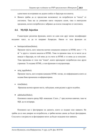 Защита при създаване на PHP приложения в Интернет 2013

       единствено на изтриване на дадено cookie от браузъра на клиента;
      Винаги трябва да се предоставя възможност на потребителя за “изход” от
       системата. Така ще се унищожи както текущата сесия, така и евентуални
       предишни, когато потребителя е забравил да излезе стандартно от системата;


   4.4.   MySQL Injection

       Съществуват различни функции, които по един или друг начин модифицират
входният текст, за да го направят безвреден. Някои от тези функции са:


      htmlspecialchars($tekst);
       Променя текста, като замeства всички специални символи за HTML като < > %
       & " и други с техните аналози в HTML. Това ги променя така, че те могат да се
       виждат в браузера, но той няма да ги счита за HTML и те няма да се изпълнят.
       Това предпазва от този тип "атаки", които прехвърлят потребителя към други
       страници. Те подават HTML, а тази функция го неутрализира.


      strip_tags($tekst);
       Променя текста, като изтрива всякакви HTML тагове, но информацията която се
       подава бива променена и неформатирана.


      trim($tekst);
       Премахва всички празни места, таблуации, нови редове и други подобни.


    addslashes($tekst);
       Основната защита срещу SQL инжекции. Слага „“ пред всички кавички, така че
       SQL да ги игнорира.



       Основната цел е филтриране на данните, които се подават към заявката. Не
трябва да се има доверие на потребителя, а трябва всички данни да бъдат филтрирани.
След като е сигурно,че са филтрирани могат да бъдат подадени към заявката.




Антон Шумански, спец.Информатика, V курс, гр.59, фак. №10782                        17
 