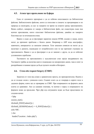 Защита при създаване на PHP приложения в Интернет 2013


   4.5.      Атака чрез препълване на буфера

         Една от основните препоръки е дa се избягва използването на библиотечни
файлове. Библиотечните файлове, които се използват в езиците за програмиране и по
природа са несигурни, са цел за хакерите по време на атаките срещу приложенията.
Всяка слабост, намерена от хакера в библиотечния файл, ще съществува също във
всички приложения, които използват библиотечни файлове, давайки на хакерите
блестяща цел за потенциална атака.
         Важно е също да се филтрират вероятни опасни HTML кодове и знаци, които
могат да причинят проблеми с базата данни. Например в ASP кода апострофът,
кавичките, амперсантът са запазени символи. Тези запазени символи не могат да се
включват в данните, въвеждани от потребителите или те ще причинят счупване на
приложението. Важно е да се филтрират и да се заменят с други, за да се избегнат
усложнения и проблеми.
         Тестването на приложенията е задължителен етап преди внедряването им.
Тестването трябва да включва както и въвеждане на некоректрни данни, така и опит за
разпробиване и хакване преди да бъде пуснато онлайн в Интернет.


   4.6.      Cross-site request forgery (CSRF)

         Защитата от този вид атаки е сравнително проста, но препоръчителна. Идеята е
да се създаде сесия с уникален ключ. Същият ключ да се генерира в скрито поле в
дадената форма, която ще се проверява за CSRF. При изпращането на формата двата
ключа се сравняват. Ако са еднакви означава, че всичко е наред и изпращането на
формата може да продължи. Чрез php код ситуацията може да бъде представена по
следния начин:
<?php
session_start();
if(isSet($_POST['submit'])) {
if(isSet($_SESSION['token'] == $_POST['token'])) {
echo 'ОК';
} else
 header("Location: ./index.php");



Антон Шумански, спец.Информатика, V курс, гр.59, фак. №10782                     18
 