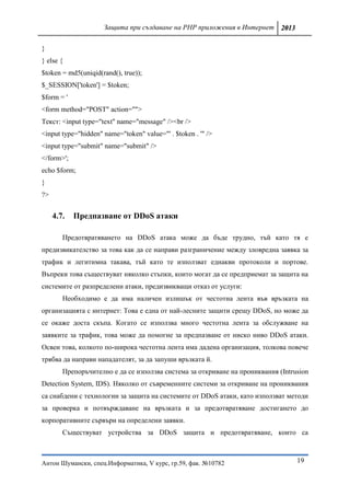 Защита при създаване на PHP приложения в Интернет 2013

}
} else {
$token = md5(uniqid(rand(), true));
$_SESSION['token'] = $token;
$form = '
<form method="POST" action="">
Текст: <input type="text" name="message" /><br />
<input type="hidden" name="token" value="' . $token . '" />
<input type="submit" name="submit" />
</form>';
echo $form;
}
?>


     4.7.   Предпазване от DDoS атаки

        Предотвратяването на DDoS атака може да бъде трудно, тъй като тя е
предизвикателство за това как да се направи разграничение между зловредна заявка за
трафик и легитимна такава, тъй като те използват еднакви протоколи и портове.
Въпреки това съществуват няколко стъпки, които могат да се предприемат за защита на
системите от разпределени атаки, предизвикващи отказ от услуги:
        Необходимо е да има наличен излишък от честотна лента във връзката на
организацията с интернет: Това е една от най-лесните защити срещу DDoS, но може да
се окаже доста скъпа. Когато се използва много честотна лента за обслужване на
заявките за трафик, това може да помогне за предпазване от ниско ниво DDoS атаки.
Освен това, колкото по-широка честотна лента има дадена организация, толкова повече
трябва да направи нападателят, за да запуши връзката й.
        Препоръчително е да се използва система за откриване на прониквания (Intrusion
Detection System, IDS). Няколко от съвременните системи за откриване на прониквания
са снабдени с технологии за защита на системите от DDoS атаки, като използват методи
за проверка и потвърждаване на връзката и за предотвратяване достигането до
корпоративните сървъри на определени заявки.
        Съществуват устройства за DDoS защита и предотвратяване, които са



Антон Шумански, спец.Информатика, V курс, гр.59, фак. №10782                      19
 