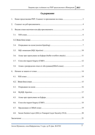 Защита при създаване на PHP приложения в Интернет 2013


                                                         Съдържание

1.      Какво представлява PHP. Същност и приложение на езика. ........................................ 3

2.      Същност на уеб приложенията ........................................................................................ 4

3.      Видове атаки насочени към php приложенията ............................................................. 6

     3.1.     XSS атаки.................................................................................................................... 6

     3.2. Brute-force атаки ............................................................................................................ 6

     3.4.     Отĸpaдвaнe нa cecия (session hijacking) ................................................................... 7

     3.5.     SQL инжекция (SQL Injection) ............................................................................... 10

     3.6.     Атака чрез препълване на буфера (buffer overflow attacks) ................................. 11

     3.7.     Cross-site request forgery (CSRF) ............................................................................ 12

     3.8.     Атаки с разпределен отказ от обслужване(DDoS атаки) ..................................... 13

4.      Начини за защита от атаки ............................................................................................. 14

     4.1. XSS атаки .................................................................................................................. 14

     4.2. Brute-force атаки ....................................................................................................... 15

     4.3.     Отĸpaдвaнe нa cecия ................................................................................................ 16

     4.4.     MySQL Injection ....................................................................................................... 17

     4.5.     Атака чрез препълване на буфера .......................................................................... 18

     4.6.     Cross-site request forgery (CSRF) ............................................................................ 18

     4.7.     Предпазване от DDoS атаки ................................................................................... 19

     4.8.     Secure Sockets Layer (SSL) и Transport Layer Security (TLS). .............................. 20

Заключение ............................................................................................................................. 21



Антон Шумански, спец.Информатика, V курс, гр.59, фак. №10782                                                                             2
 