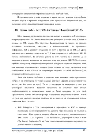 Защита при създаване на PHP приложения в Интернет 2013

конструирани специално за откриване и осуетяване на DDoS атаки.
       Препоръчително е и да се поддържа резервна интернет връзка с отделна база с
интернет адреси за критични потребители. Това представлява алтернативен път, ако
първичната верига е претоварена със злонамерени заявки.


   4.8.   Secure Sockets Layer (SSL) и Transport Layer Security (TLS).

       SSL е създаден от Netscape и се използва широко за защита на web приложения
на транспортно ниво. SSL работи като използва криптиране с частен ключ. Ключът се
предава по SSL връзка. SSL осигурява функционалност за защита на данните,
включващи     автентикация,    цялостност   и   конфиденциалност           на     предаваната
информация. TLS е стандарт предложен от IETF и базиращ се на SSL 3.0. Двата
протокола не са взаимно съвместими, но TLS има възможност да работи като SSL 3.0
обратна съвместимост. За сигурната работа на web услугите не е уместно да се
използват основните механизми на защита на транспортно ниво (SSL/TLS) и / или на
мрежово ниво (IPsec), поради следните причини: осигуряват защита на междинно ниво,
а не защита на приложенията от точка до точка; предлага сигурност на канала, а не на
съобщенията ( а web услугите си комуникират предимно със SOAP съобщения ); не
предлагат цифрови подписи и др.
       Защитата на ниво съобщения е защита на ниво приложен слой и представлява
сигурност на приложение работещо на даден хост през мрежата до приложението на
другия хост (от точка до точка). То не се интересува от намиращия се под него
транспортен    механизъм.     Всичките   изисквания    за      сигурност        като   цялост,
конфиденциалност и потвърждения могат да бъдат осигурени от този слой.
Приложението само по себе си контролира същността на предаването на данни . За web
услугите има няколко стандарта, отнасящи се до защитата на приложенията на ниво
съобщения. Те са следните:

      XML Encryption - Тази спецификация е дефинирана от W3C и адресира
       изискването за конфоденциалност на данните чрез използване на техники за
       криптиране . Криптираните данни са обвити в определените от спецификацията
       XML тагове . XML Signature - Тази технология , дефинирана от W3C и IETF
       (The Internet Engineering Ta sk Force ) осигурява автентикация и цялостност на
       данните на ниво съобщения;


Антон Шумански, спец.Информатика, V курс, гр.59, фак. №10782                              20
 