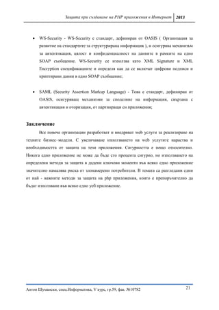 Защита при създаване на PHP приложения в Интернет 2013



      WS-Security - WS-Security е стандарт, дефиниран от OASIS ( Организация за
       развитие на стандартите за структурирана информация ), и осигурява механизъм
       за автентикация, цялост и конфиденциалност на данните в рамките на едно
       SOAP съобщение. WS-Security се използва като XML Signature и XML
       Encryption спецификациите и определя как да се включат цифрови подписи и
       криптирани данни в едно SOAP съобщение;


      SAML (Security Assertion Markup Language) - Това е стандарт, дефиниран от
       OASIS, осигуряващ механизми за споделяне на информация, свързана с
       автентикация и оторизация, от партниращи си приложения;


Заключение
       Все повече организации разработват и внедряват web услуги за реализиране на
техните бизнес–модели. С увеличаване използването на web услугите нараства и
необходимостта от защита на тези приложения. Сигурността е нещо относително.
Никога едно приложение не може да бъде сто процента сигурно, но използването на
определени методи за защита в дадени ключови моменти във всяко едно приложение
значително намалява риска от злонамерени потребители. В темата са разгледани едни
от най - важните методи за защита на php приложения, които е препоръчително да
бъдат използвани във всяко едно уеб приложение.




Антон Шумански, спец.Информатика, V курс, гр.59, фак. №10782                   21
 