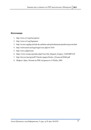 Защита при създаване на PHP приложения в Интернет 2013




Източници

   1. http://www.w3.org/Encryption/
   2. http://www.w3.org/Signature/
   3. http://review.sagabg.net/kak-da-zashitim-ueb-prilozheniyata-predotvratyavan.html
   4. http://web-tourist.net/login/login/view.php?st=2418
   5. http://www.cphpvb.net/
   6. https://www.owasp.org/index.php/Cross-Site_Request_Forgery_%28CSRF%29
   7. http://hsi.iccs.bas.bg/staff/T.Stoilov/papers/Stoilov_EIvanovaCINSO.pdf
   8. Шефлет, Крис. Основи на PHP сигурността. O`Reilly, 2005




Антон Шумански, спец.Информатика, V курс, гр.59, фак. №10782                             22
 