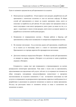 Защита при създаване на PHP приложения в Интернет 2013

Едни от оснивните предимства на уеб приложението са следните:


      Ниски разходи за разработка - И като време и като ресурси, разработката на уеб
       приложения е значително по-евтина от тази на настолен софтуер. В общия
       случай уеб приложенията се пишат на същите програмни езици, които се
       използват за изработка на уеб сайтове. От една страна тези програмни езици са
       много популярни и има много програмисти, които умеят да пишат на тях, а от
       друга - съществуват и много готови ресурси, които могат да намалят времето за
       разработка и съответните необходими ресурси;


      Независими от операционната система - Понеже работят в браузър, уеб
       приложенията са общо взето независими от конкретната операционна система;


      Не изискват инсталация - За да използва дадено уеб приложение, потребителят
       не се налага да го инсталира, както е с много от настолните приложения.
       Приложението се стартира директно без предварителна инсталация;


      Достъпни отвсякъде посредством Интернет - В общия случай уеб приложенията
       се намират на сървър, свързан с Интернет и са достъпни от всяко устройство,
       свързано с Интернет;


       Сигурността е важна част при изграждането и функционирането на всички
разпределени компютърни приложения. Това важи с пълна сила за приложенията,
представляващи или предлагащи web услуги, тъй като те се изграждат въз основата на
общи   стандарти,   осигуряващи    междуплатформена      съвместимост   и   прозрачно
местоположение на отделните компоненти. С все         по-масовото използване на web
услугите в изграждането на разпределените приложения, нараства и необходимостта от
разработване и реализация на адекватни механизми за защита на такива приложения.
По-долу ще разгледаме някои от основните методи за атака и съответните им
механизми за защита.




Антон Шумански, спец.Информатика, V курс, гр.59, фак. №10782                      5
 