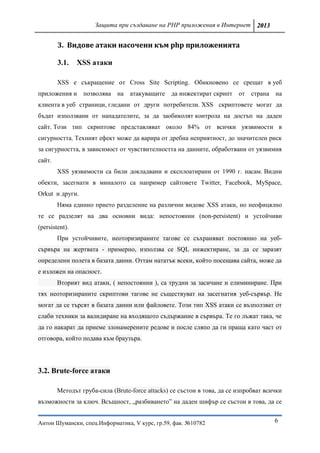 Защита при създаване на PHP приложения в Интернет 2013


        3. Видове атаки насочени към php приложенията

        3.1.    XSS атаки

        XSS е съкращение от Cross Site Scripting. Обикновено се срещат в уеб
приложения и позволява на атакуващите да инжектират скрипт от страна на
клиента в уеб страници, гледани от други потребители. XSS скриптовете могат да
бъдат използвани от нападателите, за да заобиколят контрола на достъп на даден
сайт. Този тип скриптове представляват около 84% от всички уязвимости в
сигурността. Техният ефект може да варира от дребна неприятност, до значителен риск
за сигурността, в зависимост от чувствителността на данните, обработвани от уязвимия
сайт.
        XSS уязвимости са били докладвани и експлоатирани от 1990 г. насам. Видни
обекти, засегнати в миналото са например сайтовете Twitter, Facebook, MySpace,
Orkut и други.
        Няма единно прието разделение на различни видове XSS атаки, но неофицялно
те се радзелят на два основни вида: непостоянни (non-persistent) и устойчиви
(persistent).
        При устойчивите, неоторизираните тагове се съхраняват постоянно на уеб-
сървъра на жертвата - примерно, използва се SQL инжектиране, за да се заразят
определени полета в базата данни. Оттам нататък всеки, който посещава сайта, може да
е изложен на опасност.
        Вторият вид атаки, ( непостоянни ), са трудни за засичане и елиминиране. При
тях неоторизираните скриптови тагове не съществуват на засегнатия уеб-сървър. Не
могат да се търсят в базата данни или файловете. Този тип XSS атаки се възползват от
слаби техники за валидиране на входящото съдържание в сървъра. Те го лъжат така, че
да го накарат да приеме злонамерените редове и после сляпо да ги праща като част от
отговора, който подава към браузъра.




3.2. Brute-force атаки

        Методът груба-сила (Brute-force attacks) се състои в това, да се изпробват всички
възможности за ключ. Всъщност, „разбиването” на даден шифър се състои в това, да се


Антон Шумански, спец.Информатика, V курс, гр.59, фак. №10782                          6
 