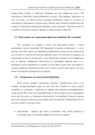 Защита при създаване на PHP приложения в Интернет 2013

намери начин, по-бърз от груба-сила. Например, ако един шифър има ключ, с 250
възможности, brute-force очаква разбиването да стане с 249 проверки. Принципът на
този тип атаки е да обходи всички възножни комбинации, докато не достигне до
използваната. Обикновено се прилага върху сайтове, които изискват потребителко име
и парола. Съществуват най-различни програми, които извършват brute-force атаки. Те
са свободно достъпни в интернет. Пример за такава програма е BrutusA2.


   3.3. Изпълнение на злонамерени файлове (malicious file execution)


       Тази уязвимост се появява в много уеб приложения. Главно в такива
приложения, в които позволяват URL параметри на имената на файловете , за да се
включат, като URL адреси или препратки към файловата система. В тези слочаи може
да се подадат от „нападателя“ разнични файлове, които да се изпълнят на сървъра и да
удовлетворят целите на „нападателя“ - да му предоставят желаната от него информация
или да повредят информация. Изпълнение на злонамерени файлове може да се
набюдава и когато потребители се опитват да качат файл в даден сайт, чрез форма за
качване на файлове. Потреителите могат да се опитат да качат техен скрипт и по този
начин да осъществят злонамерените си дейстия.


   3.4.   Отĸpaдвaнe нa cecия (session hijacking)

       Почти всички интернет приложения използват потребителски сесии, за да
създават по-персонализирана среда на своя уеб сайт. Сесията на всеки отделен
потребител се съхранява и управлява на сървъра чрез уникален идентификационен
номер (session ID). Точно тези идентификатори са често основна цел на атакуващите,
които чрез тях могат да “откраднат самоличността” на потребител. Повечето сървъри
вече имат изградени защити или поне добри съвети за практики за предпазване на тези
ключове, главно от три класа атаки:



      Подслушване – вариант, при който се извършва т.нар. session hijacking от
       злонамерен човек подслушващ трафика между клиент и сървър;




Антон Шумански, спец.Информатика, V курс, гр.59, фак. №10782                     7
 