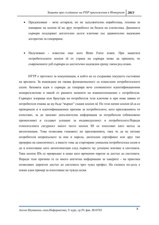 Защита при създаване на PHP приложения в Интернет 2013


      Предсказване – вече остаряла, но не задължително неработеща, техника за
       намиране на session id на друг потребител на базата на статистика. Днешните
       сървъри поддържат достатъчно дълги ключове със сравнително надеждни
       алгоритми за генериране.



      Налучкване    -   известни   още   като   Brute   Force   атаки.   При   защитата
       потребителските session id от страна на сървъра може да приемем, че
       съвременните уеб сървъри са достатъчно надеждни срещу такъв род атаки.


       HTTP е протокол за комуникация, в който не се съхранява текущото състояние
на връзката. За въвеждане на такава функционалност са измислени потребителските
сесии. Базовата идея е сървъра да генерира вече споменатите идентификационни
номера/ключове в някой от ранните моменти на взаимоотношение с потребителя.
Сървърът изпраща към браузъра на потребителя тези ключове и при нова заявка от
потребителя очаква да му бъде “върнат” същия session id. По този начин session id са се
превърнали и в идентификационен признак за потребителите, като приложенията ги
използват, за да запазват допълнителна информация за потребителя (обикновено
променливи) и създават усещане за индивидуалност в потребителите.Поради
относителната сигурност много често session ID се използват като метод за
автентикация. Това позволява гъвкавост на приложенията, така че да не питаме
потребителя непрекъснато за име и парола, дигитален сертификат или друг тип
проверка на самоличност, а вместо това да стартираме уникална потребителска сесия и
да я използваме като автентикатция след първото му успешно влизане в системата.
Така session IDs се превръщат в нещо като временни пароли за достъп до системата.
Поради тази причина те са много апетитна информация за хакерите - на практика
позволяват директен достъп до системата чрез чужд профил. На схемата по-долу е
покан един пример за използване на чужда сесия.




Антон Шумански, спец.Информатика, V курс, гр.59, фак. №10782                         8
 
