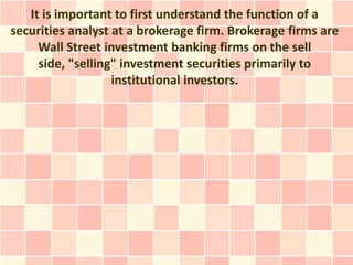 It is important to first understand the function of a
securities analyst at a brokerage firm. Brokerage firms are
     Wall Street investment banking firms on the sell
     side, "selling" investment securities primarily to
                   institutional investors.
 