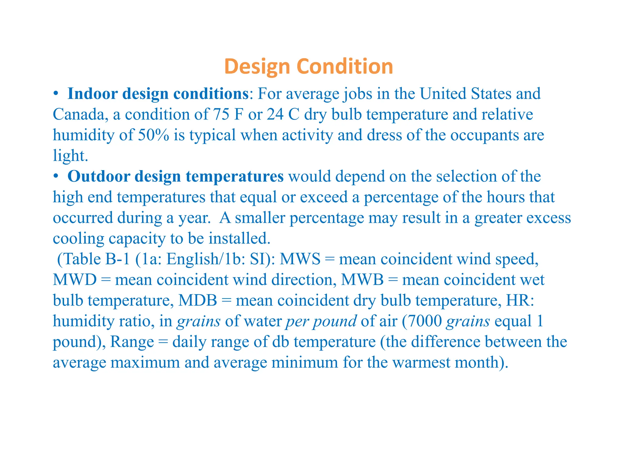 Design Condition
• Indoor design conditions: For average jobs in the United States and
Canada, a condition of 75 F or 24 C dry bulb temperature and relative
humidity of 50% is typical when activity and dress of the occupants are
light.
• Outdoor design temperatures would depend on the selection of the
high end temperatures that equal or exceed a percentage of the hours that
occurred during a year. A smaller percentage may result in a greater excess
cooling capacity to be installed.
(Table B-1 (1a: English/1b: SI): MWS = mean coincident wind speed,
MWD = mean coincident wind direction, MWB = mean coincident wet
bulb temperature, MDB = mean coincident dry bulb temperature, HR:
humidity ratio, in grains of water per pound of air (7000 grains equal 1
pound), Range = daily range of db temperature (the difference between the
average maximum and average minimum for the warmest month).
 