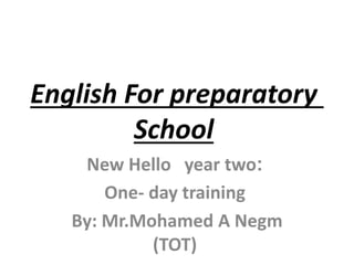 English For preparatory
School
:New Hello year two
One- day training
By: Mr.Mohamed A Negm
(TOT)
 