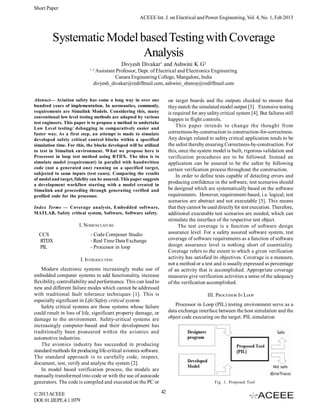 Short Paper
                                                      ACEEE Int. J. on Electrical and Power Engineering, Vol. 4, No. 1, Feb 2013



         Systematic Model based Testing with Coverage
                           Analysis
                                             Divyesh Divakar1 and Ashwini K G2
                             1, 2
                                Assistant Professor, Dept. of Electrical and Electronics Engineering
                                         Canara Engineering College, Mangalore, India
                               divyesh_divakar@rediffmail.com, ashwini_shenoy@rediffmail.com


Abstract— Aviation safety has come a long way in over one                on target boards and the outputs checked to ensure that
hundred years of implementation. In aeronautics, commonly,               they match the simulated model output [3]. Extensive testing
requirements are Simulink Models. Considering this, many                 is required for any safety critical system [4]. But failures still
conventional low level testing methods are adapted by various
                                                                         happen in flight controls.
test engineers. This paper is to propose a method to undertake
Low Level testing/ debugging in comparatively easier and
                                                                             This paper intends to change the thought from
faster way. As a first step, an attempt is made to simulate              correctness-by-construction to construction-for-correctness.
developed safety critical control blocks within a specified              Any design related to safety critical application tends to be
simulation time. For this, the blocks developed will be utilized         the safest thereby ensuring Correctness-by-construction. For
to test in Simulink environment. What we propose here is                 this, once the system model is built, rigorous validation and
Processor in loop test method using RTDX. The idea is to                 verification procedures are to be followed. Instead an
simulate model (requirement) in parallel with handwritten                application can be assured to be the safest by following
code (not a generated one) running on a specified target,                certain verification process throughout the construction.
subjected to same inputs (test cases). Comparing the results
                                                                             In order to define tests capable of detecting errors and
of model and target, fidelity can be assured. This paper suggests
a development workflow starting with a model created in
                                                                         producing confidence in the software, test scenarios should
Simulink and proceeding through generating verified and                  be designed which are systematically based on the software
profiled code for the processor.                                         requirements. However, requirement-based, i.e. logical, test
                                                                         scenarios are abstract and not executable [5]. This means
Index Terms — Coverage analysis, Embedded software,                      that they cannot be used directly for test execution. Therefore,
MATLAB, Safety critical system, Software, Software safety.               additional executable test scenarios are needed, which can
                                                                         stimulate the interface of the respective test object.
                       I. NOMENCLATURE                                        The test coverage is a function of software design
  CCS                        - Code Composer Studio                      assurance level. For a safety assured software system, test
  RTDX                       - Real Time Data Exchange                   coverage of software requirements as a function of software
  PIL                        - Processor in loop                         design assurance level is nothing short of essentiality.
                                                                         Coverage refers to the extent to which a given verification
                         I. INTRODUCTION                                 activity has satisfied its objectives. Coverage is a measure,
                                                                         not a method or a test and is usually expressed as percentage
    Modern electronic systems increasingly make use of                   of an activity that is accomplished. Appropriate coverage
embedded computer systems to add functionality, increase                 measures give verification activities a sense of the adequacy
flexibility, controllability and performance. This can lead to           of the verification accomplished.
new and different failure modes which cannot be addressed
with traditional fault tolerance techniques [1]. This is                                     III. PROCESSOR IN LOOP
especially significant in Life/Safety critical system.
    Safety critical systems are those systems whose failure                 Processor in Loop (PIL) testing environment serve as a
could result in loss of life, significant property damage, or            data exchange interface between the host simulation and the
damage to the environment. Safety-critical systems are                   object code executing on the target. PIL simulation
increasingly computer-based and their development has
traditionally been pioneered within the avionics and
automotive industries.
    The avionics industry has succeeded in producing
standard methods for producing life-critical avionics software.
The standard approach is to carefully code, inspect,
document, test, verify and analyse the system [2].
    In model based verification process, the models are
manually transformed into code or with the use of autocode
generators. The code is compiled and executed on the PC or                                       Fig. 1. Proposed Tool

© 2013 ACEEE                                                        42
DOI: 01.IJEPE.4.1.1079
 