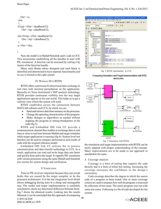 Short Paper
                                                    ACEEE Int. J. on Electrical and Power Engineering, Vol. 4, No. 1, Feb 2013


    Out = ic;
 else
 {
if (inp > (Out + deadband/2))
     Out = inp - (deadband/2);

else if (inp < (Out - deadband/2))
    Out = inp + (deadband/2);
 }
a->Out = Out;

}
    Now, the model is in Matlab/Simulink and C code in CCS.
This necessitates establishing all the handles to start with
PIL simulation. A function can be executed by calling it by
means of the function handle.
    Many such blocks where designed and each block is
identified and determined to have separate functionality and                        Fig. 5 RTDX initialisation in CCS
its use is limited to the right system.

                 IV. WORKING WITH RTDX
    RTDX offers continuous bi-directional data exchange in
real time with minimal perturbation on the application.
Basically its Texas Instrument’s DSP analysis technology.
RTDX provides continuous visibility into the way target
applications operate in the real world. This helps us to get a
realistic view of how the system will work.
    RTDX establishes across the connection between
MATLAB software and CCS, by which we can:
      Send and retrieve data from memory on the processor.
      Change the operating characteristics of the program.
      Make changes to algorithms as needed without
         stopping the program or setting breakpoints in the
         code (fig.5).
    RTDX and Embedded IDE link CC provide a
communication channel that enables to exchange data in real
time or close to real time between Matlab and target simulator
while target application is running (fig.6). System level test
benches can be used to compare performance and results of                             Fig. 6 Simulation with RTDX
code with the original reference model.
                                                                    the simulation and target implementation with RTDX can be
    Embedded IDE link CC utilizes the in process
                                                                    easily adapted with proper understanding of the concept.
communication and data transfer technology in CCS. As a
                                                                    Many improvements are to be made to our approach to
result, application can read and write large data sets faster
                                                                    standardize the same.
and quickly from and to the target. It supports PIL simulation
with various processors using the same Matlab and Simulink          A. Coverage Analysis
test vectors for system design and verification.
                                                                        Coverage is a form of testing that inspects the code
                                                                    directly and is a form of white box testing. Increasing the
                       V. VERIFICATION
                                                                    coverage increases the confidence in the design’s
    Tests on PIL level are important because they can reveal        correctness.
faults that are caused by the target compiler or by the                 Code coverage describes the degree to which the source
processor architecture. It is the last integration level which      code of a program as been tested. One or more coverage
allows debugging during tests in a cheap and manageable             criteria are used to measure how well the program is exercised
way. The model and target implementation is randomly                by collection of test cases. The entire program was run with
simulated to check any functional difference between them.          some test suites. Following is a bit of code developed for the
Fig.7 shows the obtained results. Looking into the results          system.
obtained, it can be concluded that this approach of comparing
© 2013 ACEEE                                                   44
DOI: 01.IJEPE.4.1.1079
 