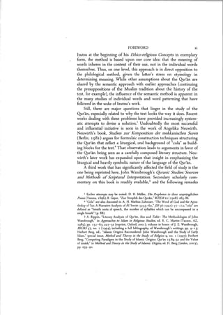 FOREWORD Xl
Izutsu at the beginning of his Ethico-religious Concepts in exemplary
form, the method is based upon one core idea: that the meaning of
words inheres in the context of their use, not in the individual words
themselves. Thus, on one level, this approach is in direct opposition to
the philological method, given the latter's stress on etymology in
determining meaning. While other assumptions about the Qur'an are
shared by the semantic approach with earlier approaches (continuing
the presuppositions of the Muslim tradition about the history of the
text, for example), the influence of the semantic method is apparent in
the many studies of individual words and word patterning that have
followed in the wake of Izutsu's work.
Still, there are major questions that linger in the study of the
Qur'an, especially related to why the text looks the way it does. Recent
works dealing with these problems have provided increasingly system-
atic attempts to devise a solution.'. Undoubtedly the most successful
and influential initiative is seen in the work of Angelika Neuwirth.
Neuwirth's book, Studien zur Komposition der mekkanischen Suren
(Berlin, 1981) argues for formulaic construction techniques structuring
the Qur'an that reflect a liturgical, oral background of "cola" as build-
ing blocks for the text." That observation leads to arguments in favor of
the Qur'an being seen as a carefully composed literary structure. Neu-
wirth's later work has expanded upon that insight in emphasizing the
liturgical and heavily symbolic nature of the language of the Qur'an.
A third work that has significantly affected the field of study is the
one being reprinted here, John Wansbrough's Quranic Studies: Sources
and Methods of Scriptural Interpretation. Secondary scholarly com-
mentary on this book is readily available.I and the following remarks
1 Earlier attempts may be noted: D. H. Muller, Die Propheten in ihrer urspriinglichen
Poesie(Vienna, 1896); R. Geyer, "Zur Strophik des Quran," WZKM 22 (1908): 265-86.
2 "Cola" are also discussed in A. H. Mathias Zahniser, "The Word of God and the Apos-
tleship of'lsa: A Narrative Analysis of AI 'Irnran (3):33-62," iSS 36 (1991): 77-112; "cola" are
defined as "breath units of speech, the number of syllables which can be encompassed in a
single breath" (p. 88).
3 A. Rippin, "Literary Analysis of Qur'an, Sira and Tslsir: The Methodologies of John
Wansbrough," in Approaches to Islam in Religious Studies, ed. R. C. Martin (Tucson, AZ,
1985), pp. 151-63,227-32 (reprint, Oxford, 2001); volume in honor of J. E. Wansbrough,
BSOAS 57, no. 1 (1994), including a full bibliography of Wansbrough's writings, pp. 4-13;
Herbert Berg, ed., "Islamic Origins Reconsidered: John Wansbrough and the Study of Early
Islam," special issue, Method and Theory in the Study ofReligion 9, no. 1 (1997); Herbert
Berg, "Competing Paradigms in the Study of Islamic Origins: Qur'an 15:89-91 and the Value
of isnsds,' in Method and Theory in the Study ofIslamic Origins, ed. H. Berg (Leiden, 2003),
pp.259-90.
 