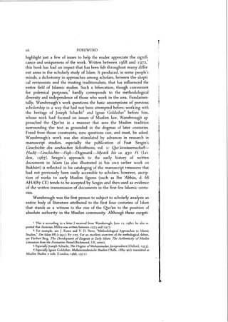 xii FOREWORD
highlight just a few of issues to help the reader appreciate the signifi-
cance and uniqueness of the work. Written between 1968 and 1972,1
this book has had an impact that has been felt throughout many differ-
ent areas in the scholarly study of Islam. It produced, in some people's
minds, a dichotomy in approaches among scholars, between the skepti-
cal revisionists and the trusting traditionalists, that has influenced the
entire field of Islamic studies. Such a bifurcation, though convenient
for polemical purposes.I hardly corresponds to the methodological
diversity and independence of those who work in the area. Fundamen-
tally, Wansbrough's work questions the basic assumptions of previous
scholarship in a way that had not been attempted before; working with
the heritage of Joseph Schacht3
and Ignaz Goldziher
4
before him,
whose work had focused on issues of Muslim law, Wansbrough ap-
proached the Qur'an in a manner that sees the Muslim tradition
surrounding the text as grounded in the dogmas of later centuries.
Freed from those constraints, new questions can, and must, be asked.
W ansbrough's work was also stimulated by advances in research in
manuscript studies, especially the publication of Fuat Sezgin's
Geschichte des arabischen Schriittums, vol. 1: Quranmssenschaft-
/:laeb.l-Geschichte-Fiqh-Dogmafjk-MysHk bis ca. 430 H (Lei-
den, 1967). Sezgin's approach to the early history of written
documents in Islam (as also illustrated in his own earlier work on
Bukhari) is reflected in his cataloging of the manuscript treasures that
had not previously been easily accessible to scholars; however, ascrip-
tion of works to early Muslim figures (such as Ibn (Abbas, d. 68
AH/687 CE) tends to be accepted by Sezgin and then used as evidence
of the written transmission of documents in the first few Islamic centu-
ries.
Wansbrough was the first person to subject to scholarly analysis an
entire body of literature attributed to the first four centuries of Islam
that stands as a witness to the rise of the Qur'an to the position of
absolute authority in the Muslim community. Although these exegeti-
1 This is according to a letter I received from Wansbrough, June 12, 1980; he also re-
ported that Sectarian Milieu was written between 1973 and 1977.
2 For example, see J. Koren and Y. D. Nevo, "Methodological Approaches to Islamic
Studies," Der Islam 68 (1991): 87-107. For an excellent overview of the methological debate,
see Herbert Berg, The Development ofExegesis in Early Islam: The Authenticity ofMuslim
Literature Irom the Formative Period(Richmond, UK, 2000).
3 EspeciallyJoseph Schacht, The Origins ofMuhammadan Jurisprudence (Oxford, 1953).
4 Especially Ignaz Goldziher, Muhammedanische Studien (Halle, 1889-90); translated as
Muslim Studies, 2 vols. (London, 1946, 1971).
 
