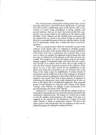 FOREWORD xv
. L
Now, those processes of being fixed, of being written down, and of
becoming authoritative, work hand-in-hand. Significantly, it is precisely
these three notions-proliferating copies of the Qur'an, with a com-
monality of content, being promulgated as having symbolic and
practical authority-that are, of course, the central motifs of the com-
munity's own account related to the' collection of the Qur'an under
Abu Bakr, 'Umar, 'Uthman and 'Alr, Notably, those are precisely the
key elements that are central to the criteria of what we need to talk
about for a meaningful discussion of this text called the Qur'an, On the
level of characteristic motifs, then, I doubt that there is much dis-
agreement.
There are certainly tensions within the community's account of the
collection of the Qur'an when it is subjected to scholarly scrutiny,
especially in the matter of the speed at which this process of definition
of the limits of the text is conceived to have occurred. This is even
more so when one considers the significant social processes that must
have gone on behind each of the elements in this chain of events. For
example, the emergence of a fixed and explicit script for the Arabic
language suggests a considerably longer time frame than the commu-
nity's account, on its surface, seems to allow. But it is also worthy of
note that these internal community accounts of the collection of the
Qur'an do not, in fact, fully account for the establishment of the
Qur'an even within the community's own view. Elements such as the
fixing of the Arabic script, the establishment of written formats of
manuscripts, and the codification of the variant readings are all spoken
of in these accounts as subsequent to the initial collection stories by a
significant time period. Since each of these elements is important in
establishing the authoritative, fixed, widely distributed text of what we
know as the Qur'an, this is of substantial significance. The communal
process of text formation is a long one, and a notion of the Qur'an
"existing" under 'Uthman, for example, is quite anachronistic, if we
give full meaning to the notion of the "Qur'an."
Furthermore, it is also worthy of note that the evidence of the ex-
isting Qur'an manuscripts does not match the rationale provided by the
community's collection stories. The creation of a written text in order
to solve the problem of discrepancies in the reading of the text, as is
suggested as the rationale for the distribution of copies of the text
under 'Uthman, is clearly an anachronistic element. The form of the
Arabic script in early manuscripts is far too ambiguous to have accom-
plished the purpose of unifying the reading of the text.
 