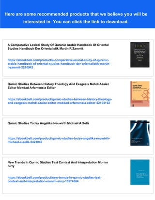 Here are some recommended products that we believe you will be
interested in. You can click the link to download.
A Comparative Lexical Study Of Quranic Arabic Handbook Of Oriental
Studies Handbuch Der Orientalistik Martin R Zammit
https://ebookbell.com/product/a-comparative-lexical-study-of-quranic-
arabic-handbook-of-oriental-studies-handbuch-der-orientalistik-martin-
r-zammit-2210942
Qurnic Studies Between History Theology And Exegesis Mehdi Azaiez
Editor Mokdad Arfamensia Editor
https://ebookbell.com/product/qurnic-studies-between-history-theology-
and-exegesis-mehdi-azaiez-editor-mokdad-arfamensia-editor-52104192
Qurnic Studies Today Angelika Neuwirth Michael A Sells
https://ebookbell.com/product/qurnic-studies-today-angelika-neuwirth-
michael-a-sells-5423040
New Trends In Qurnic Studies Text Context And Interpretation Munim
Sirry
https://ebookbell.com/product/new-trends-in-qurnic-studies-text-
context-and-interpretation-munim-sirry-10574684
 