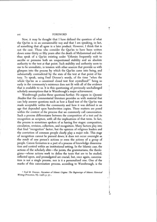 xvi FOREWORD
Now) it may be thought that I have defined the question of what
the Qur'an is in an unreasonable way and that I am speaking) in fact,
of something that all agree is a later product. However, I think that is
not the case. Those who consider the Qur'an to have been written
down some thirty or fifty years after the death of Muhammad and who
thus speak of a Qur'an existing under 'Uthman frequently wish to
ascribe or presume both an unquestioned stability and an absolute
authority to the text at that point. Such stability and authority seem to
me to be unrealistic, in tension with other sources that provide us with
glimpses into the process by which the Qur'an came into being, and
substantially contradicted by the state of the text at that point of his-
tory. To speak, using Fred Donner's words, of the time "when the
whole Qur'an as a canonized closed text first crystallized"1 being so
early in the community)s existence does not fit with all of the evidence
that is available to us. It is this questioning of previously unchallenged
scholarly assumptions that is Wansbrough's major achievement.
Wansbrough pushes these questions further. He argues in Quranic
Studies that the commentarial literature provides us with material that
can help answer questions such as how a fixed text of the Qur'an was
made acceptable within the community and how it was defined in an
age that depended upon handwritten copies. These matters are posed
within the context of the process that we commonly call canonization.
Such a process differentiates between the composition of a text and its
recognition as scripture) with all the implications of that term. In fact,
the process is sometimes spoken of as having five stages: composition,
circulation, revision, collection, and recognition. Many factors play into
that final "recognition» factor, but the opinion of religious leaders and
the conviction of common people clearly play a major role. This stage
of recognition cannot be pinned down; it does not occur overnight as
the result of one person's actions or even the actions of a group of
people. Canon formation is a part of a process of knowledge dissemina-
tion and control within an institutional setting. In the Islamic case, the
actions of the scholarly elite-the jurists, the grammarians, the theolo-
gians-whose actions work to define the texts that are to be studied,
reflected upon, and promulgated are crucial, but, once again, canoniza-
tion is not a single process, nor is it a personalized one. One of the
marks of this canonization process, according to Wansbrough, is the
1 Fred M. Donner, Narratives ofIslamic Origins: The Beginnings ofIslamic Historical
Writing(Princeton, NJ, 1998), p. 37..'
 