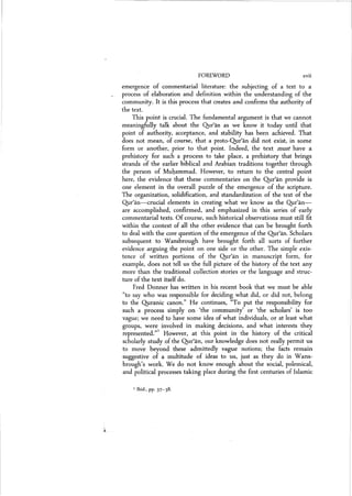 FOREWORD xvii
emergence of commentarial literature: the subjecting of a text to a
process of elaboration and definition within the understanding of the
community. It is this process that creates and confirms the authority of
the text.
This point is crucial. The fundamental argument is that we cannot
meaningfully talk about the Qur'an as we know it today until that
point of authority) acceptance) and stability has been achieved. That
does not mean) of course) that a proto-Qur'an did not exist) in some
form or another) prior to that point. Indeed) the text must have a
prehistory for such a process to take place) a prehistory that brings
strands of the earlier biblical and Arabian traditions together through
the person of Muhammad. However) to return to the central point
here) the evidence that these commentaries on the Qur'an provide is
one element in the overall puzzle of the emergence of the scripture.
The organization) solidification) and standardization of the text of the
Qjrr'an-s-crucial elements in creating what we know as the Q}.1r'an-
are accomplished) confirmed) and emphasized in this series of early
commentarial texts. Of course) such historical observations must still fit
within the context of all the other evidence that can be brought forth
to deal with the core question of the emergence of the Qur'an. Scholars
subsequent to Wansbrough have brought forth all sorts of further
evidence arguing the point on one side or the other. The simple exis-
tence of written portions of the Qur'an in manuscript form) for
example) does not tell us the full picture of the history of the text any
more than the traditional collection stories or the language and struc-
ture of the text itself do.
Fred Donner has written in his recent book that we must be able
«to say who was responsible for deciding what did, or did not, belong
to the Quranic canon." He continues, "To put the responsibility for
such a process simply on 'the community' or 'the scholars) is too
vague; we need to have some idea of what individuals) or at least what
groups, were involved in making decisions) and what interests they
represented.?" However, at this point in the history of the critical
scholarly study of the Qur'an, our knowledge does not really permit us
to move beyond these admittedly vague notions; the facts remain
suggestive of a multitude of ideas to us) just as they do in Wans-
brough's work. We do not know enough about the social) polemical,
and political processes taking place during the first centuries of Islamic
1 Ibid., Pl': 37-38.
 