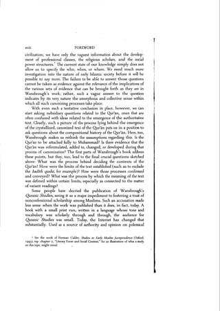 xviii FOREWORD
civilization; we have only the vaguest information about the develop-
ment of professional classes, the religious scholars, and the social
power structures.
1
The current state of our knowledge simply does not
allow us to specify the who, when, or where. We need much more
investigation into the nature of early Islamic society before it will be
possible to say more. The failure to be able to answer those questions
cannot be taken as evidence against the relevance of the implications of
the various sets of evidence that can be brought forth as they are in
Wansbrough's work; rather, such a vague answer to the question
indicates by its very nature the amorphous and collective sense within
which all such canonizing processes take place.
With even such a tentative conclusion in place, however, we can
start asking subsidiary questions related to the Qur'an, ones that are
often confused with ideas related to the emergence of the authoritative
text. Clearly, such a picture of the process lying behind the emergence
of the crystallized, canonized text of the Qur'an puts us in a position to
ask questions about the compositional history of the Qur'an. Here, too,
Wansbrough makes us rethink the assumptions regarding this. Is the
Quean to be attached fully to Muhammad? Is there evidence that the
Qur'an was reformulated, added to, changed, or developed during that
process of canonization? The first parts of W ansbrough's book address
these points, but they, too, lead to the final crucial questions sketched
above: What was the process behind deciding the contents of the
Qur'an? How were the limits of the text established (such as to exclude
the l;adith qudsi, for example)? How were those processes confirmed
and conveyed? What was the process by which the meaning of the text
was defined within certain limits, especially as connected to the matter
of variant readings?
Some people have decried the publication of Wansbrough's
Quranic Studies, seeing it as a major impediment to fostering a trust of
nonconfessional scholarship among Muslims. Such an accusation made
less sense when the work was published than it does, in fact, today. A
book with a small print run, written in a language whose tone and
vocabulary was scholarly through and through, the audience for
Quranic Studies was small. Today, the Internet has changed that
substantially. Used as a source of authority and opinion on polemical
1 See the work of Norman Calder. Studies in Early Muslim jurisprudence (Oxford,
1993), esp. chapter 7. "Literary Form and Social Context," for an illustration of what a study
on this topic might entail.
 