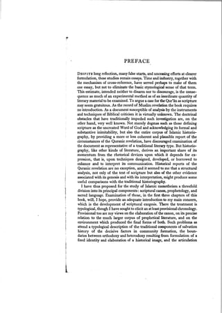 PREFACE
DESPITE long reflection, many falsestarts, and unceasing efforts at clearer
formulation, these studies remainessays. Time and industry, together with
the mechanism of cross-reference, have served perhaps to make of them
one essay, but not to eliminate the basic etymological sense of that term.
This estimate, intended neither to disarm nor to discourage, is the conse-
quence as much of an experimental method as of an inordinate quantity of
literary material to be examined. To argue a casefor the Qur'an as scripture
mayseem gratuitous. As the record of Muslim revelation the book requires
no introduction. As a document susceptible of analysisby the instruments
and techniques of Biblical criticism it is virtually unknown. The doctrinal
obstacles that have traditionally impeded such investigation are, on the
other hand, very well known. Not merely dogmas such as those defining
scripture as the uncreated Word of God and acknowledgingits formal and
substantive inimitability, but also the entire corpus of Islamic historio-
graphy, by providing a more or less coherent and plausible report of the
circumstances of the Quranic revelation, have discouraged examination of
the document as representative of a traditional literary type. But historio-
graphy, like other kinds of literature, derives an important share of its
momentum from the rhetorical devices upon which it depends for ex-
pression, that is, upon techniques designed, developed, or borrowed to
enhance and to interpret its communication. Historical reports of the
Quranic revelation are no exception, and it seemed to me that a structural
analysis, not only of the text of scripture but also of the other evidence
associated with its genesis and with its interpretation, might produce some
useful comparisons with the traditional historiography.
I have thus proposed for the study of Islamic monotheism a threefold
division into its principal components: scriptural canon, prophetology, and
sacred language. Examination of these, in the first three chapters of this
book, will, I hope, provide an adequate introduction to my main concern,
which is the development of scriptural exegesis. There the treatment is
typological, though I have soughtto elicit an atleastprovisionalchronology.
Provisional too are my views on the elaboration of the canon, on its precise
relation to the much larger corpus of prophetical literature, and on the
environment which produced the final forms of both. Such problems as
attend a typological description of the traditional components of salvation
history of the decisive factors in community formation, the boun-
daries between orthodoxy and heterodoxy resulting from formulation of a
fixed identity and elaboration of a historical image, and the articulation
 