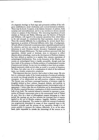 xxii PREFACE
of a dogmatic theology as final stage and permanent emblem of the reli-
gious establishment, await clarification and eventual (tentative) solutions.
These may be found, I suspect, in the Islamic literature of polemic, both
sectarian and interconfessional, and it is my intention to devote a second
volume to analysis of that literature. The interesting hypotheses of such
scholars as Schoeps and Rabin, following upon the theories of Harnack
and Schlatter, with regard to the sectarian catenations from which Islam
in the end emerged, or constituted the final expression, deserve notice.
There the essential difficulty lies in identifying the several shared theo-
logoumena as products of historical diffusion rather than of polygenesis.
All such efforts at historical reconstruction (wieeseigentlich gewesen) tend to
be reductive, and here one senses the spectre of that (possibly very real)
dichotomy in early Christian history: Jerusalem Urgemeinde opposed to
Hellenistic kerygma(Bultmann). The basic problems associated with that
opposition, whether social or doctrinal, seem in retrospect to reflect
disputes about eschatology, much as the development of Rabbinic Judaism
has been defined as reaction to or residue from extreme expressions of
eschatological belief/activity. Now, in the formation of the Muslim com-
munity an eschatological factor is hardly perceptible, though much has
been made of the presence in Muslim scripture of eschatological formulae
(Casanova and Andrae). In my viewit is unlikely to have been an eschato-
logical community which served either as model or as point of departure
for Islam, but rather one of or a combination of others of the traditional
types, e.g. ritualist, scripturalist, primitivist.
That argument does not, however, find a place in these essays. My aim
here is a systematic study of the formal properties of scriptural authority,
as merely one (though possibly the major one) factor contributing to the
emergence of an independent and self-conscious religious community.
The literary uses, and hence communal functions, of scripture might be
(roughly) isolated as four: polemic, liturgical, didactic, and juridical, in
descending order of importance and (approximate) chronological order of
appearance. I believe that this set of priorities can be demonstrated from
the Muslim exegeticalliterature, examination of which constitutes half the
bulk of my book. The material adduced is intended to represent a cross-
section of Quranic commentary prior to the monumental work of Tabari
(d. 923). Save for a kind of philosophical exegesis belonging to a later
period, the typology set out here includes the principal lines of inquiry
applied to the text of Muslim scripture: haggadic, halakhic, masoretic,
rhetorical, and allegorical. The manner in which the concept of authority
was progressively articulated by means of these exegetical types is the
formative principle and the purpose of my exposition, though it is of
course possible to interpret the evidence differently. It is, on the other
hand, quite impossible to mistake the chronology of the sources or to
 