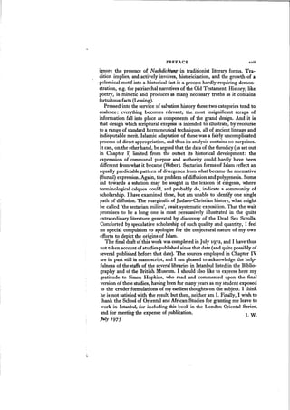 - - - - - - - - - - - - - - - - - - - - - - - - - - - - - - - - -....
PREFACE xxiii
J. w.
ignore the presence of N achdichtung in traditionist literary forms. Tra-
dition implies, and actively involves, historicization, and the growth of a
polemical motif into a historical fact is a process hardly requiring demon-
stration, e.g. the patriarchal narratives of the Old Testament. History, like
poetry, is mimetic and produces as many necessary truths as it contains
fortuitous facts (Lessing).
Pressed into the service of salvation history these two categories tend to
coalesce: everything becomes relevant, the most insignificant scraps of
information fall into place as components of the grand design. And it is
that design which scriptural exegesis is intended to illustrate, by recourse
to a range of standard hermeneutical techniques, all of ancient lineage and
indisputable merit. Islamic adaptation of these was a fairly uncomplicated
process of direct appropriation, and thus its analysis contains no surprises.
It can, on the other hand, be argued that the data of the theodicy (as set out
in Chapter I) limited from the outset its historical development: the
expression of communal purpose and authority could hardly have been
different from what it became (Weber). Sectarian forms of Islam reflect an
equally predictable pattern of divergence from what became the normative
(Sunni) expression. Again, the problem of diffusion and polygenesis. Some
aid towards a solution may be sought in the lexicon of exegesis, where
terminological calques could, and probably do, indicate a community of
scholarship. I have examined these, but am unable to identify one single
path of diffusion. The marginalia of judaeo-Christian history, what might
be called 'the 'sectarian milieu', await systematic exposition. That the wait
promises to be a long one is most persuasively illustrated in the quite
extraordinary literature generated by discovery of the Dead Sea Scrolls.
Comforted by speculative scholarship of such quality and quantity, I feel
no special compulsion to apologizefor the conjectural nature of my own
efforts to depict the origins of Islam.
The final draft of this work wascompleted in July 1972, and I have thus
not taken accountof studies published since that date (and quite possibly of
several published before that date). The sources employed in Chapter IV
are in part still in manuscript, and I am pleased to acknowledge the help-
fulness of the staffsof the several libraries in Istanbul listed in the Biblio-
graphy and of the British Museum. I should also like to express here my
gratitude to Simon Hopkins, who read and commented upon the final
version of these studies, having been for many years as my student exposed
to the cruder formulations of my earliest thoughts on the subject. I think
he is not satisfiedwith the result, but then, neither am I. Finally, I wish to
thank the Schoolof Oriental and Mrican Studies for granting me leave to
work in Istanbul, for including this book in the London Oriental Series,
and for meeting the expense of publication.
July I975
 