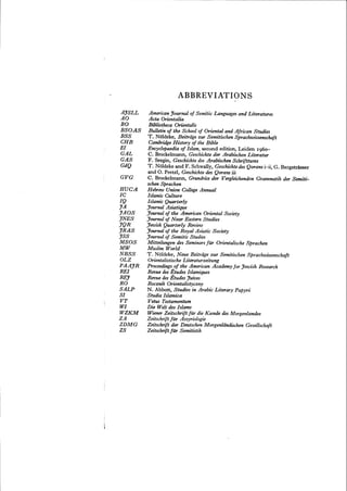 AJSLL
AO
BO
BSOAS
BSS
eBB
EI
GAL
GAS
GdQ
GVG
BUCA
IC
IQ
JA
JAOS
JNES
JQR
JRAS
JSS
MSOS
MW
NBSS
OLZ
PAAJR
REI
REJ
RO
SALP
SI
VT
WI
WZKM
ZA
ZDMG
ZS
ABBREVIATIONS
AmericanJournal of Semitic Languages and Literatures
Acta Orientalia
Bibliotheca Orientalis
Bulletin oj the School of Oriental and African Studies
T. Ndldeke, Beitriige zur Semitischen Sprachunssenschaft
CambridgeHistory of the Bible
Encyclopaedia oj Islam, second edition, Leiden 1960-
C. Brockelmann, Geschichteder Arabischen Literatur
F. Sezgin, Geschichte des Arabischen Schrifttums
T. Noldeke and F. Schwally, Geschichtedes Qorans i-ii, G. Bergstrasser
and O. Pretzl, Geschichtedes Qorans iii
C. Brockelmann, Grundriss der Vergleichenden Grammatik der Semiti-
schen Sprachen
Hebrew Union College Annual
Islamic Culture
Islamic Quarterly
Journal Asiatique
Journal of the American Oriental Society
Journal of Near Eastern Studies
Jewish Quarterly Review
Journal of the Royal Asiatic Society
Journal of Semitic Studies
Mitteilungen des Seminars fiir Orientalische Sprachen
Muslim World
T. Noldeke, Neue Beitriige zur Semitischen Sprachunssenschaft
Orientalistische Literaturzeitung
Proceedings oj the American Academy for Jewish Research
Revue desEtudes Islamiques
Revue des Etudes Juives
Rocznik Orientalistyczny
N. Abbott, Studies in Arabic Literary Papyri
Studia Islamica
Vetus Testamentum
Die Welt des Islams
Wiener Zeitschrijt fur die Kunde des Morgenlandes
Zeitschrift Jilr Assyriologie
Zeitschrift der Deutschen Morgenldndischen Gesellschajt
Zeitschrift jilT Semitistik
 