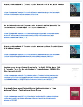 The Oxford Handbook Of Quranic Studies Mustafa Shah M A S Abdel Haleem
https://ebookbell.com/product/the-oxford-handbook-of-quranic-studies-
mustafa-shah-m-a-s-abdel-haleem-57322656
An Anthology Of Quranic Commentaries Volume 1 On The Nature Of The
Divine Quranic Studies Series 1st Edition Feras Hamza
https://ebookbell.com/product/an-anthology-of-quranic-commentaries-
volume-1-on-the-nature-of-the-divine-quranic-studies-series-1st-
edition-feras-hamza-42576118
The Oxford Handbook Of Quranic Studies Mustafa Shahm A S Abdel Haleem
M A S Abdel Haleem
https://ebookbell.com/product/the-oxford-handbook-of-quranic-studies-
mustafa-shahm-a-s-abdel-haleem-m-a-s-abdel-haleem-59416282
Application Of Modern Critical Theories To The Study Of The Quran With
A Particular Focus On Quranic Studies In Turkey Between 19802002 Phd
Diss Necmettin Gokkir
https://ebookbell.com/product/application-of-modern-critical-theories-
to-the-study-of-the-quran-with-a-particular-focus-on-quranic-studies-
in-turkey-between-19802002-phd-diss-necmettin-gokkir-4968772
The Qurnic Pagans And Related Matters Collected Studies In Three
Volumes Volume 1 Patricia Crone Hanna Siurua
https://ebookbell.com/product/the-qurnic-pagans-and-related-matters-
collected-studies-in-three-volumes-volume-1-patricia-crone-hanna-
siurua-10301192
 