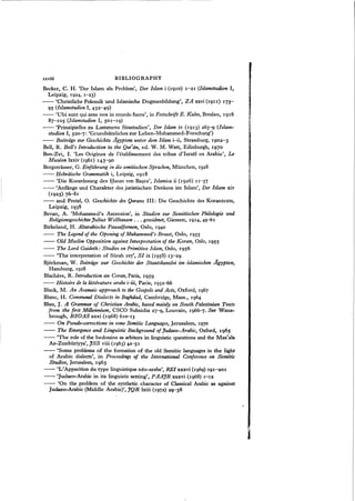Becker, C. H. 'Der Islam als Problem', Der Islam i (1910) 1-21 (Islamstudien I,
Leipzig, 1924, 1-23)
- - 'Christliche Polemik und Islamische Dogmenbildung", ZA xxvi (1911) 175-
95 (Islamstudien I, 432-49)
- - 'Ubi sunt qui ante nos in mundo fuere", in Festschrift E. Kuhn, Breslau, 1916
87-105 (Islamstudien I, 501-19)
- - 'Prinzipielles zu Lanunens Sirastudien', Der Islam iv (1913) 263-9 (Islam-
studien I, 520-'7: 'Grundsatzliches zur Leben-Muhammed-Forschung')
- - Beitriige zur Geschichte J1"gyptens unter dem Islam i-ii, Strassburg, 1902-3
Bell, R. Bell's Introduction to the Qur'iin, ed. W. M. Watt, Edinburgh, 1970
Ben-Zvi, I. 'Les Origines de l'etablissement des tribus d'Jsrael en Arabie', Le
Museon lxxiv (1961) 143-90
Bergstrasser, G. Einfiihrung in die semitischen Sprachen, Munchen, 1928
- - Hebriiische Grammatik i, Leipzig, 1918
- - 'Die Koranlesung des Hasan von Basra', Islamica ii (1926) II-57
- - 'Anfange und Charakter des juristischen Denkens im Islam', Der Islam xiv
(1925) 76-81
- - and Pretzl, O. Geschichte des Qorans III: Die Geschichte des Korantexts,
Leipzig, 1938
Bevan, A. 'Mohammed's Ascension', in Studien zur Semitischen Philologie und
Religionsgeschichte Julius Wellhausen ... gewidmet, Giessen, 1914, 49-61
Birkeland, H. Altarabische Pausalformen, Oslo, 1940
- - The Legend of the Opening of Muhammed's Breast, Oslo, 1955
- - Old Muslim Opposition against Interpretation of the Koran, Oslo, 1955
- - The Lord Guideth: Studies on Primitive Islam, Oslo, 1956
- - 'The interpretation of Surah 107', SI ix (1958) 13-29
Bjorkman, W. Beitriige zur Geschichte der Staatskanzlei im islamischen J1"gypten,
Hamburg, 1928
Blachere, R. Introduction au Coran, Paris, 1959
- - Histoire de la litterature arabe i-iii, Paris, 1952-66
Black, M. An Aramaic approach to the Gospels and Acts, Oxford, 1967
Blanc, H. Communal Dialects in Baghdad, Cambridge, Mass., 1964
Blau, J. A Grammar of Christian Arabic, based mainly on South Palestinian Texts
from the first Millennium, CSCO Subsidia 27-g, Louvain, 1966-']. See Wans-
brough, BSOAS xxxi (1968) 610-13
- - On Pseudo-corrections in some Semitic Languages, Jerusalem, 1970
- - The Emergence and Linguistic Background of Judaeo-Arabic, Oxford, 1965
- - 'The role of the bedouins as arbiters in linguistic questions and the Mas'ala
Az-Zuribiiriyya', JSS viii (1963) 42-51
- - 'Some problems of the formation of the old Semitic languages in the light
of Arabic dialects', in Proceedings of the International Conference on Semitic
Studies, Jerusalem, 1965
- - "L'Apparition du type linguistique neo-arabe', REI xxxvi (1969) 191-201
- - 'Judaeo-Arabic in its linguistic setting', PAAJR xxxvi (1968) 1-I2
- - 'On the problem of the synthetic character of Classical Arabic as against
Judaeo-Arabic (Middle Arabic)', JQR lxiii (1972) 2g-J8
xxviii BIBLIOGRAPHY
,
I
l
 