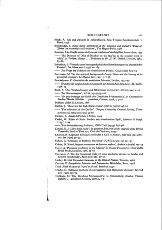 BIBLIOGRAPHY xxix
Bloch, A. Vers und Sprache im Altarabischen, Acta Tropica Supplementum 5,
Basel, 1946
Bonebakker, S. Some Early Definitions of the Tq.wriya and $afadi's 'Faq,q, al-
Xitam 'an at-touiriya wa'l-istixdiim', The Hague-Paris, 1966
Bouman, J.Le Gonflit autour duCoran et la solutiond'al-Baqilldni, Amsterdam, 1959
- - 'The Doctrine of 'Abd al-Djabbar on the Qur'an as the created word of
Allah', in Verbum: Essays . . . Dedicated to Dr. H. W. Obbink, Utrecht, 1964,
67-86
Braunlich, E. 'Versuch einer literargeschichtlichen Betrachtungsweise altarabischer
Poesien', Der Islam xxiv (1937) 201-69
- - 'Zur Frage der Echtheit der altarabischen Poesie', OLZ (1926) 825-33
Bravmann, M. 'On the spiritual background of early Islam and the history of its
principal concepts', Le Museon lxiv (1951) 317-56
Brockelmann, C. Geschichte tierarabischen Literatur, Leiden, 1937-49
- - Grundrisstieroergleichenden Grammatik derSemitischen Sprachen I-II, Berlin,
1908-13
Buhl, F. 'Ober Vergleichungen und Gleichnisse im Qur'an', AO ii (I924W-II
- - 'Zur Kuranexegese', AO iii (1925) 97-108
- - 'Ein paar Beitrage zur Kritik der Geschichte Muhammed's', in Orientalische
Studien Theodor Nsldeke . . . gezoidmet, Giessen, 1906, i, 7-22
Bukharf. $abi/.z iii, Leiden, 1868
Burton, J. 'Those are the high-flying cranes', JSS xv (1970) 246-65
- - 'The collection of the Qur'an', Glasgow University Oriental Society, Trans-
actions xxiii, 1969-70 (1972) 42-60
Caetani, L. Annali dell'Islam I, Milan, 1905
Caskel, W. 'Aijam al-rArab: Studien zur altarabischen Epik', Islamica iii Suppl.
(193 1) 1-g9
- - 'Zur Beduinisierung Arabiens', ZDMG ciii (1953) ""28-36*
Cerulli, E. Il 'Libro della Scala' e la questionedellefonti arabo-spagnole della Divina
Commedia, Studi e Testi 150, Citta del Vaticano, 1949
Chapira, B. 'Legendes bibliques attribuees a Katb el-Ahbar', REJIxix (1919) 86-
107, lxx (1920) 37-43
Cohen, A. 'Arabisms in Rabbinic literature', JQR iii (1912-13) 221-33
Cohen, D. 'Koine, langues communes et dialectes arabes', Arabica ix (1962) 119-44
Corre, A. 'Phonemic problems in the Masora', in Essays Presented to Chief Rabbi
I~aeIBrodre,London, 1968,59-66
Corriente, F. 'On the functional yield of some synthetic devices in Arabic and
Semitic morphology', JQR lxii (1971) 20-50
Culley, R. Oral Formulaic Language in the Biblical Psalms, Toronto, 1967
Curtius, E. Europiiische Literatur und Lateinisches Mittelalter, Bern, 1948
Dani. Kitab al-taysir fi 'l-qira'at al-sab, Istanbul, 1930
Daube, D. 'Rabbinic methods of interpretation and Hellenistic rhetoric', RUGA
xxii (1949) 239-64
DeGoeje, M. 'Die Berufung Mohammed's', in Orientalische Studien Theodor
Noldeke ... gewidmet, Giessen, 1906, i, 1-5
 