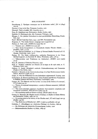 xxx BIBLIOGRAPHY
Derenbourg, J. 'Quelques remarques sur la declinaison arabe', JA IV ( 1844 )
209-20
Derrett, J. Law in the New Testament, London, 1970
Dinawari. Tafsir al-wiitjifz, MS. Ayasofya 221-2
Dozy, R. Supplement aux Dictionnaires Arabes, Leiden, 1967
Eissfeldt, O. Einleitung in das Alte Testament, Tubingen, 1956
Elbogen, I. Der jiidische Gottesdienst in seiner geschichtlichen Entwicklung, Frank-
furt, 1931
Farra'. Mafiini 'l-Qur'iin, Cairo, 1955-, and MS. Nurosmaniye 459
Ferguson, C. 'The Arabic Koine', Language xxxv (1959) 616-30
Fischer, A. 'Arab. aysh', ZDMG lix (1905) 807-18
-- 'Usaijid, usw.', ZDMG lvi (1902) 581
-- 'Eine Qoran-Interpolation', in Orientalische Studien Theodor Noldeke ...
gewidmet, 1906, i, 33-55
-- 'Die Mas'ala Zunburija", in A Volume of Oriental Studies Presented to E. G.
Browne, Cambridge, 1922, 150-6
Fischer, W. 'Ein Srock vorklassischer, arabischer Kunstprosa in der Umm
Ma'bad-Legende', in Festschrift W. Eilers, Wiesbaden, 1967, 318-24
-- 'Silbenstruktur und Vokalismus im Arabischen', ZDMG cxvii (1967)
30-'77
Frye, N. Anatomy of Criticism, Princeton, 1957
Flick, J. "Arabiya; recherches sur l'histoire de la langue et du style arabe, tr, C.
Denizeau, Paris, 1955
Galliner, S. Saadia Al-fajjioni:« arabische Psalmenubersetzung und Commentar
(Psalm 73-89), Berlin, 1903
Garbell, I. 'Remarks on the historical phonology of an East Mediterranean Arabic
dialect', Word xiv (1958) 303-37
Geiger, A. Was hat Mohammed aus dem Judenthume aufgenommen?, Leipzig, 1902
Gerhardsson, B. Memory and Manuscript: Oral Tradition and Written Transmission
in Rabbinic Judaism and Early Christianity, Copenhagen, 1964
Gertner, M. 'The Masorah and the Levites: an essay in the history of a concept',
VT x (1960) 241-']2
-- 'Terms of scriptural interpretation: a study in Hebrew semantics', BSOAS
(1962) 1-27
-- 'The terms pharisaioi, gazarenoi, hupokritai: their semantic complexity and
conceptual correlation', BSOAS xxvi (1963) 245-58
-- 'On translating medieval Hebrew writing', JRAS (1963) 163-93
Goitein, S. 'Ramadan, the Muslim month of fasting', in Studies in Islamic History
and Institutions, Leiden, 1966, 90-110
-- 'A turning-point in the history of the Muslim state', Ie xxiii (1949) 120-35
(Studies 149-67)
-- 'The Birth-hour of Muslim law', MW 1 (1960) 23-9 (Studies 126-34)
Goldziher, I. Abhandlungen zur Arabischen Philologie i-ii, Leiden, 1896"-99
-- Die Richtungen der islamischen Koranauslegung, Leiden, 1920
-- Muhammedanische Studien i-ii, Halle, 1889"-90
 