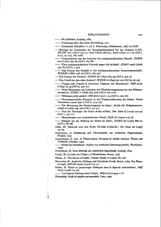 BIBLIOGRAPHY xxxi
- - Die ~ahiriten, Leipzig, 1884
- - Vorlesungen uber den Islam, Heidelberg, 1910
- - Gesammelte Schriften i-v, ed. J. DesomogyizHildesheim, 1967-70 (GS)
- 'Beitrage zur Geschichte der Sprachgelehrsamkeit bei den Arabern I-III',
SKAW lxvii (1871) 207-51, lxxii (1872) 587-631, lxxiii (1873) SII-S2 (GS i,
7-51, 91-135, 187-228)
- - 'Linguistisches aus der Literatur der muhammedanischen Mystik', ZDMG
xxvi (1872) 764-85 (GS i, 165-86)
- - 'Ober muhammedanische Polemik gegen Ahl al-kitab', ZDMG xxxii (1878)
341-87 (GS ii, 1-47)
- - 'Das Princip des Istishab in der muhammedanischen Gesetzwissenschaft',
WZKM i (1887) 228-36 (GS ii, 182-g0)
- 'Die Ginnen der Dichter', ZDMG xlv (1891) 68S-go (GS ii, 400-5)
- 'Der Chatib bei den alten Arabem', WZKMvi (1892) 97-102 (GS iii, 27-32)
- - 'Usages juifs d'apres la litterature religieuse des Musulmans', REJ xxviii
(1894) 75-94 (GS iii, 322-41)
- - 'Neue Materialien zur Litteratur des Oberlieferungswesens bei den Muham-
medanern', ZDMG 1 (1896) 46S-S06 (GS iv, 6g-1Io)
- - 'Melanges judeo-arabes', REJ xliii (1901) 1-14 (GS iv, 263-'76)
- - 'Neutestamentliche Elemente in der Traditionslitteratur des Islam', Oriem
Christianus (1902) 390-7 (GS iv, 315-22)
- - 'Die Bedeutung der Nachmittagszeit im Islam', Archiv far Religionswissen-
schaft ix (1906) 294-302 (GS v, 23-31)
- - 'Aus der Theologie des Fachr al-din al-Razi', Der Islam iii (1912) 213-47
(GS v, 237-'71)
- - 'Bemerkungen zur neuhebraischen Poesie', JQR xiv (1902) 719-36
- - 'Kampfe urn die Stellung des Hadit im Islam', ZDMG lxi (1907) 860-']2
(GS v, 86-g8)
Gotz, M. 'Matllridi und sein Kitab Ta'wilat al-Qur'an', Der Islam xli (196S)
27-7°
Grohmann, A. Einfiihrung und Chrestomathie zur arabischen Papyrushunde,
Prague, 1955
Grunebaum, G. von. A Tenth-century Document of Arabic Literary Theory and
Criticism, Chicago, 1950
- - Kritik und Dichtkunst: Studien zur arabischen Literaturgeschichte, Wiesbaden,
1955
GrUnbaum, M. Neue Beitriige zur semitischen Sagenkunde, Leipzig, 1893
Guidi, M. La lotta tra l'Islam e il Manicheismo, Rome, 1927
Hasan, A. 'The theory of naskh', Islamic Studies iv (1965) 181-200
Heinrichs, W. Arabische Dichtung und Griechische Poetik, Beirut, 1969. See Wans-
brough, BSOAS xxxiii (1970 ) 615-17
Heller, B. 'Recits et personnages bibliques dans la legende mahometane', REI
lxxxv (1928) 113-36 .
- - 'La Legende biblique dans I'Islam', REJxcviii (1934) 1-18
Hibatallah. Kitab al-ndsikh wal-manmkh, Cairo, 1960
 